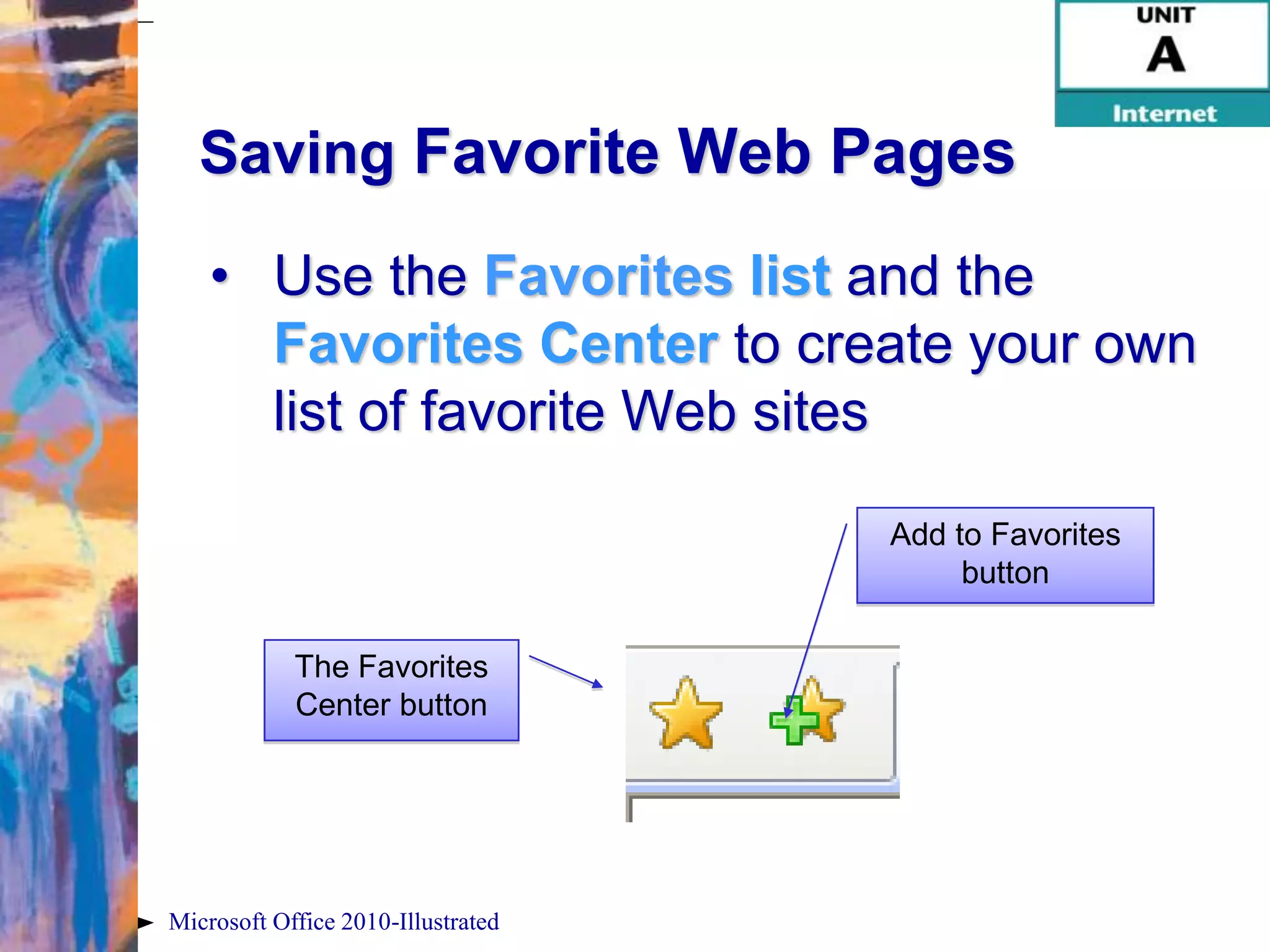 Saving Favorite Web Pages

    • Use the Favorites list and the
      Favorites Center to create your own
      list of favorite Web sites

                                    Add to Favorites
                                         button

            The Favorites
            Center button




Microsoft Office 2010-Illustrated
 