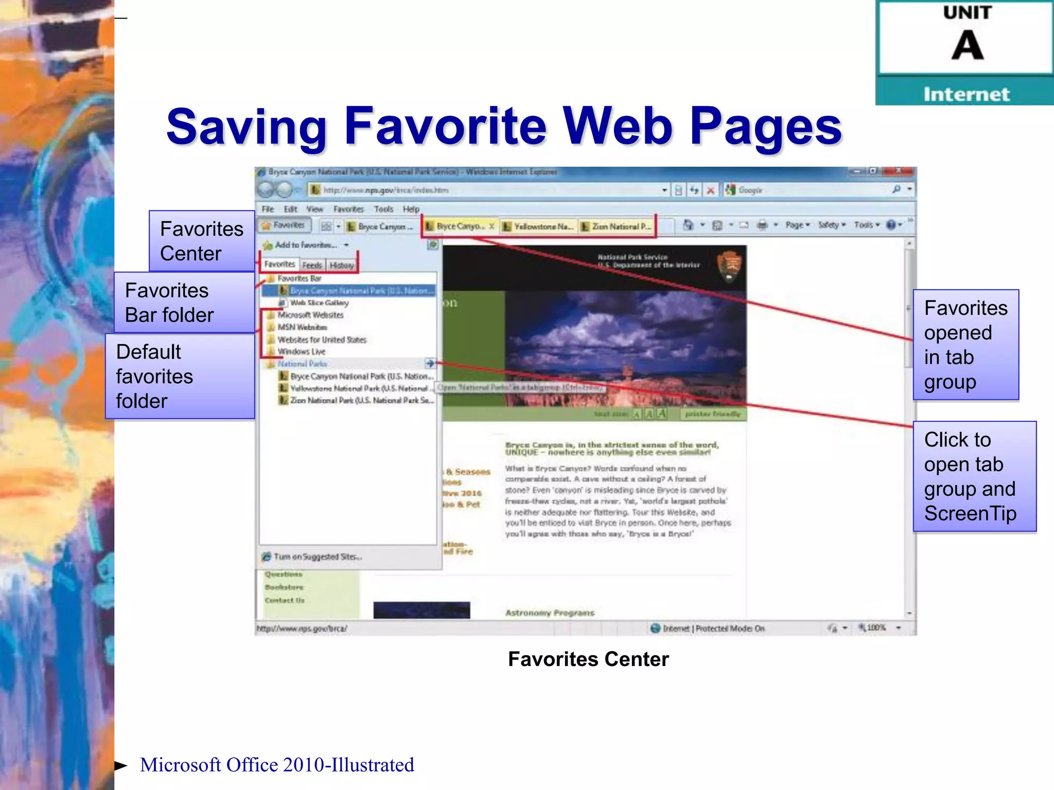 Saving Favorite Web Pages
     Favorites
     Center
 Favorites
 Bar folder                                              Favorites
                                                         opened
Default                                                  in tab
favorites                                                group
folder
                                                         Click to
                                                         open tab
                                                         group and
                                                         ScreenTip




                                      Favorites Center




  Microsoft Office 2010-Illustrated
 