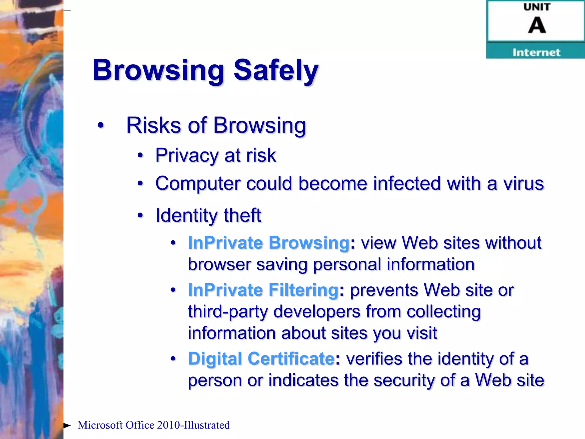 Browsing Safely
    • Risks of Browsing
            • Privacy at risk
            • Computer could become infected with a virus
            • Identity theft
                   • InPrivate Browsing: view Web sites without
                     browser saving personal information
                   • InPrivate Filtering: prevents Web site or
                     third-party developers from collecting
                     information about sites you visit
                   • Digital Certificate: verifies the identity of a
                     person or indicates the security of a Web site

Microsoft Office 2010-Illustrated
 