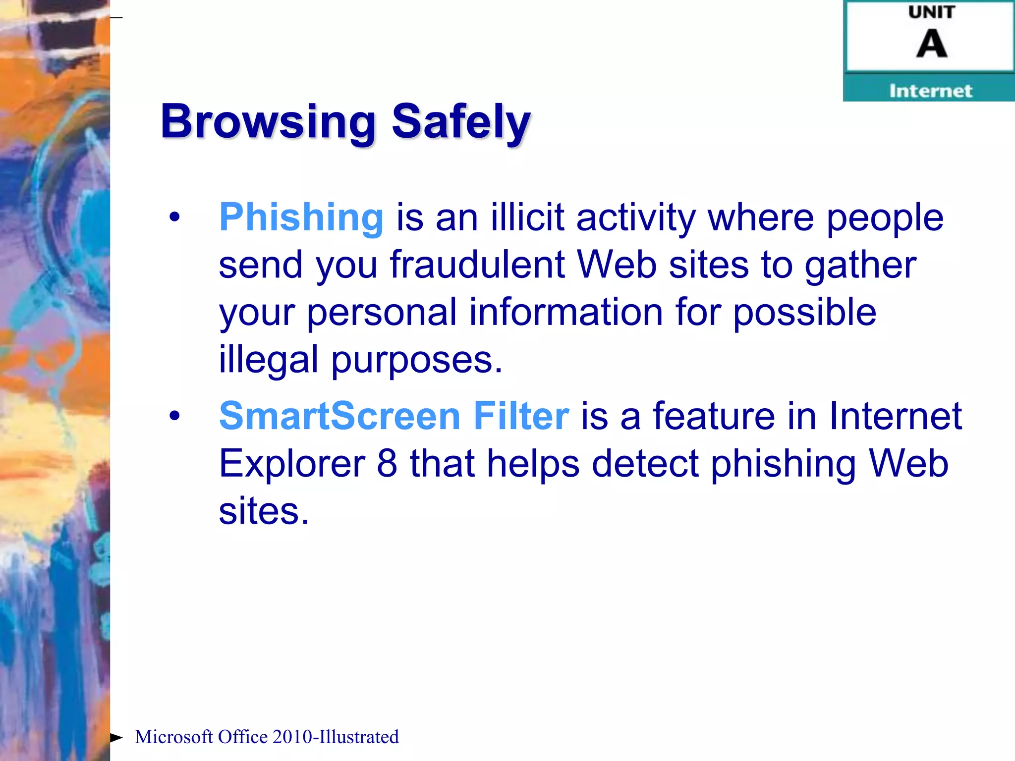 Browsing Safely
    • Phishing is an illicit activity where people
      send you fraudulent Web sites to gather
      your personal information for possible
      illegal purposes.
    • SmartScreen Filter is a feature in Internet
      Explorer 8 that helps detect phishing Web
      sites.




Microsoft Office 2010-Illustrated
 