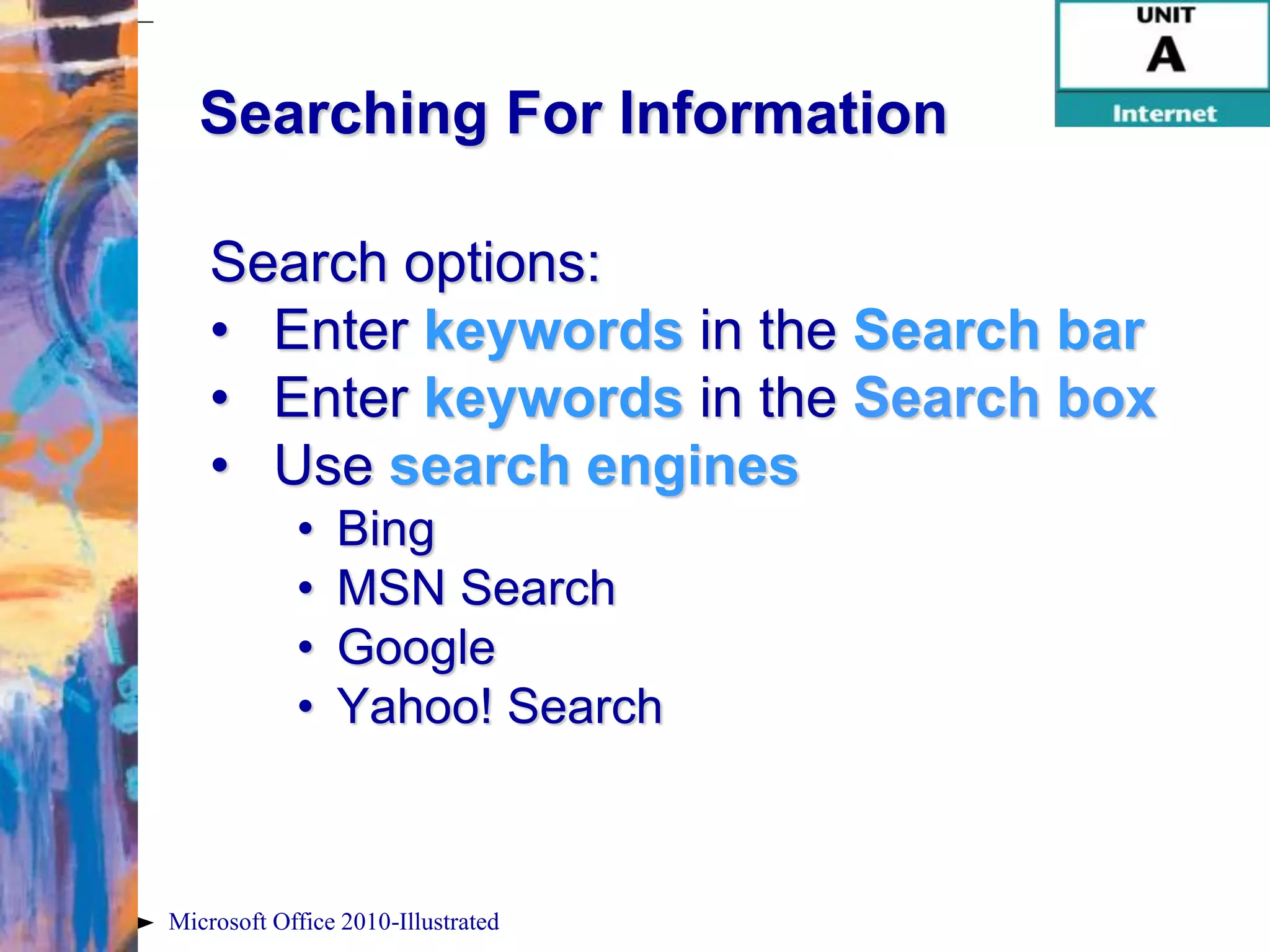 Searching For Information

    Search options:
    • Enter keywords in the Search bar
    • Enter keywords in the Search box
    • Use search engines
            •   Bing
            •   MSN Search
            •   Google
            •   Yahoo! Search



Microsoft Office 2010-Illustrated
 