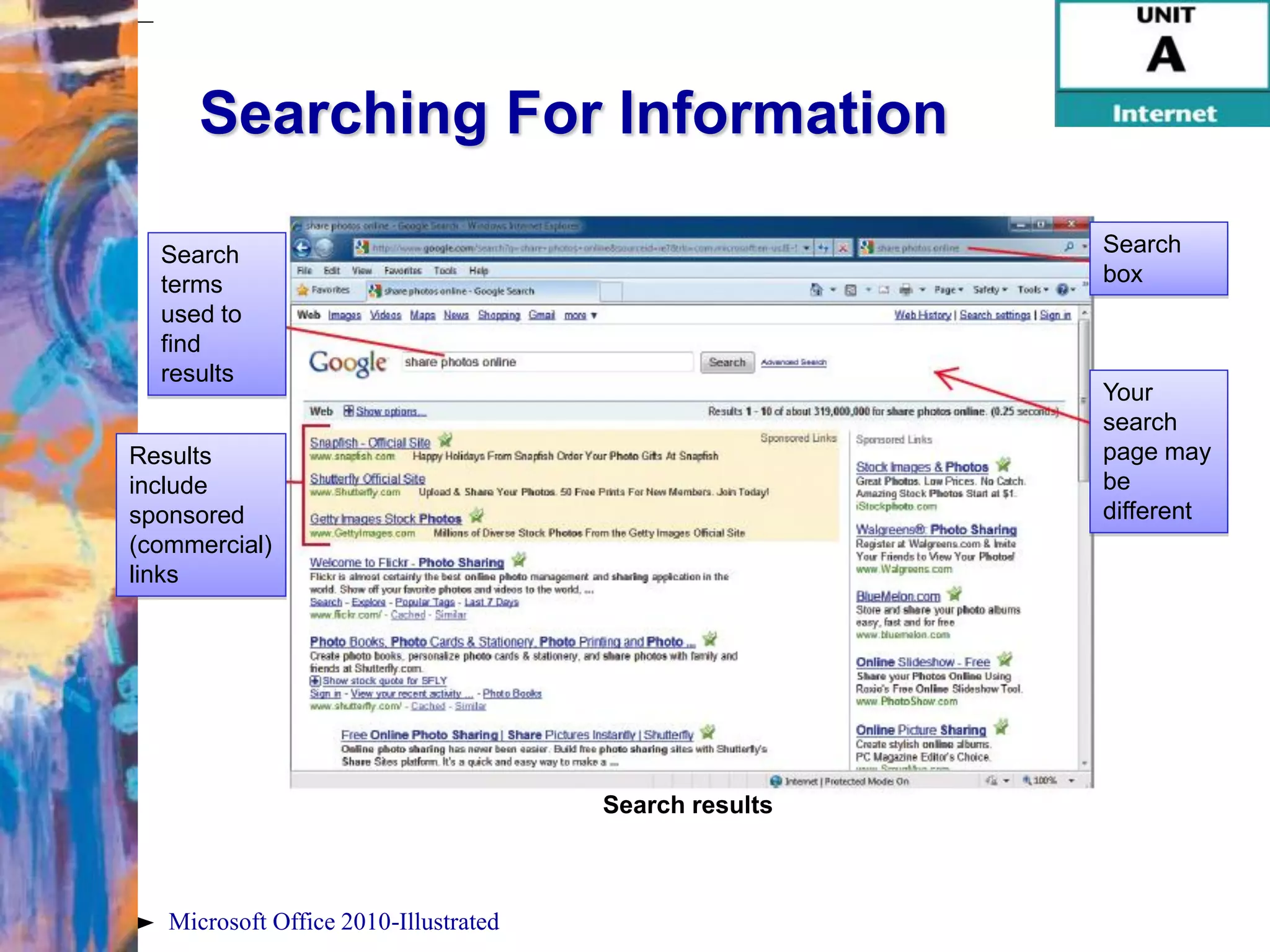Searching For Information

  Search                                                Search
  terms                                                 box
  used to
  find
  results
                                                        Your
                                                        search
Results                                                 page may
include                                                 be
sponsored                                               different
(commercial)
links




                                       Search results



   Microsoft Office 2010-Illustrated
 