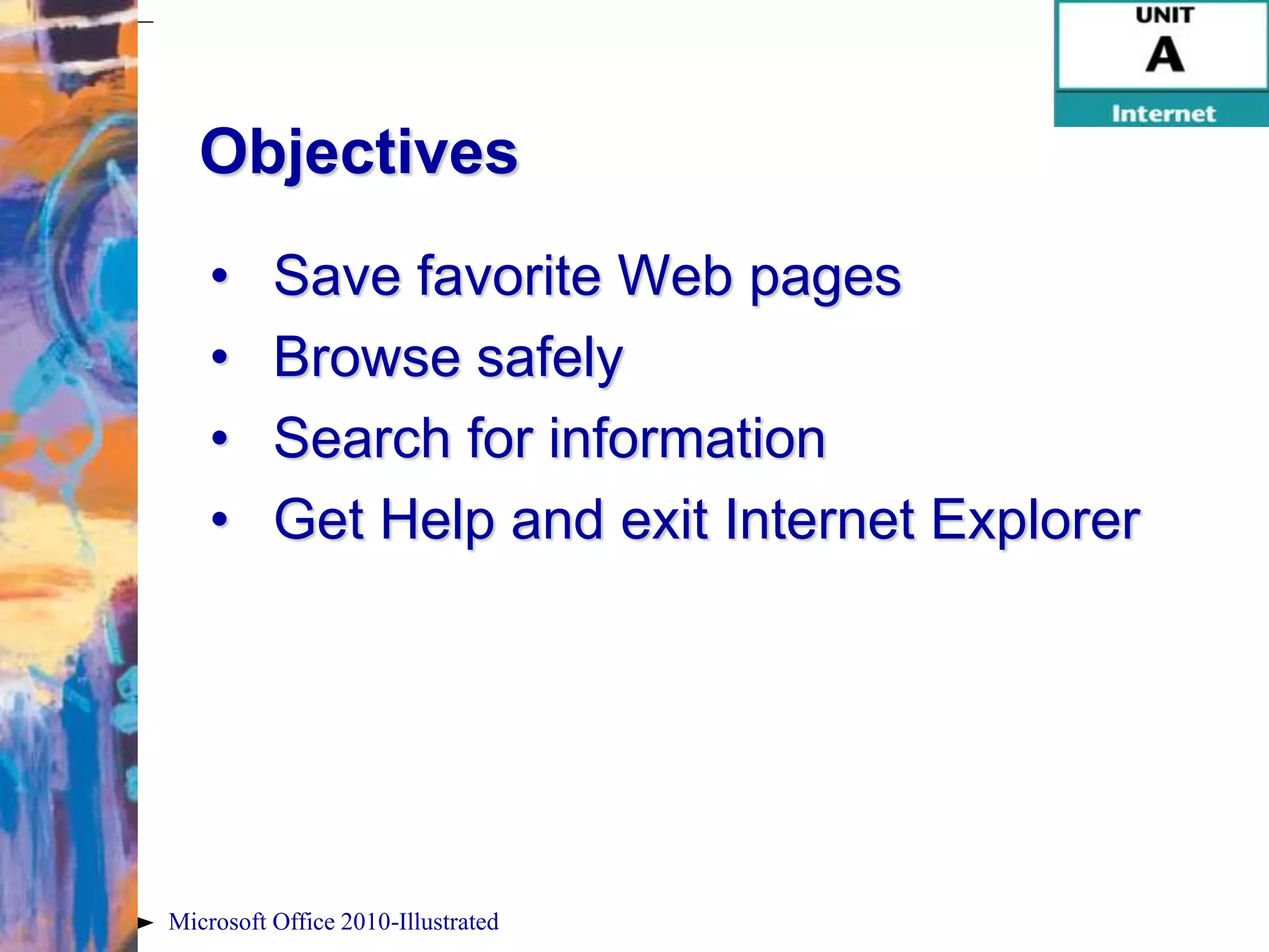 Objectives
    •     Save favorite Web pages
    •     Browse safely
    •     Search for information
    •     Get Help and exit Internet Explorer




Microsoft Office 2010-Illustrated
 