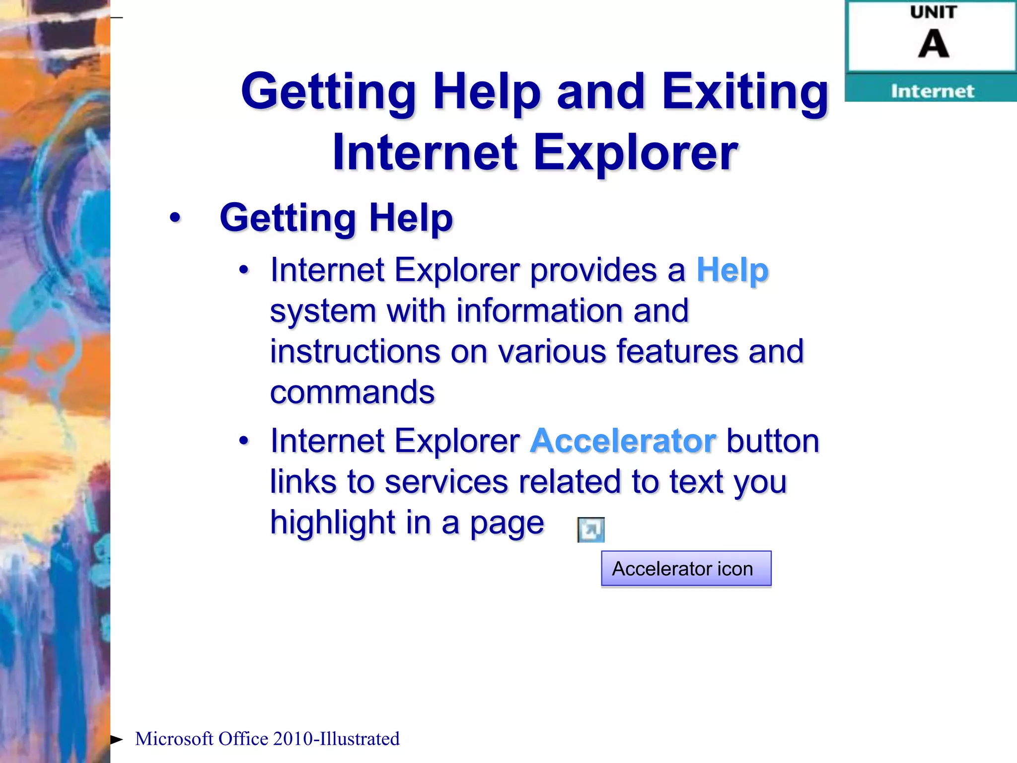 Getting Help and Exiting
                Internet Explorer
    • Getting Help
            • Internet Explorer provides a Help
              system with information and
              instructions on various features and
              commands
            • Internet Explorer Accelerator button
              links to services related to text you
              highlight in a page
                                     Accelerator icon




Microsoft Office 2010-Illustrated
 