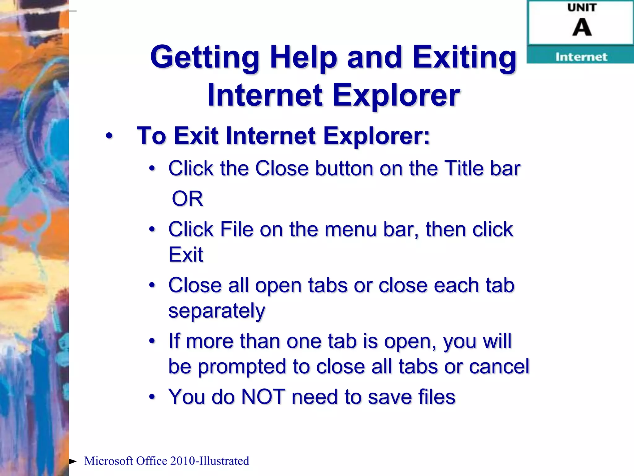 Getting Help and Exiting
                Internet Explorer
    • To Exit Internet Explorer:
            • Click the Close button on the Title bar
               OR
            • Click File on the menu bar, then click
              Exit
            • Close all open tabs or close each tab
              separately
            • If more than one tab is open, you will
              be prompted to close all tabs or cancel
            • You do NOT need to save files

Microsoft Office 2010-Illustrated
 