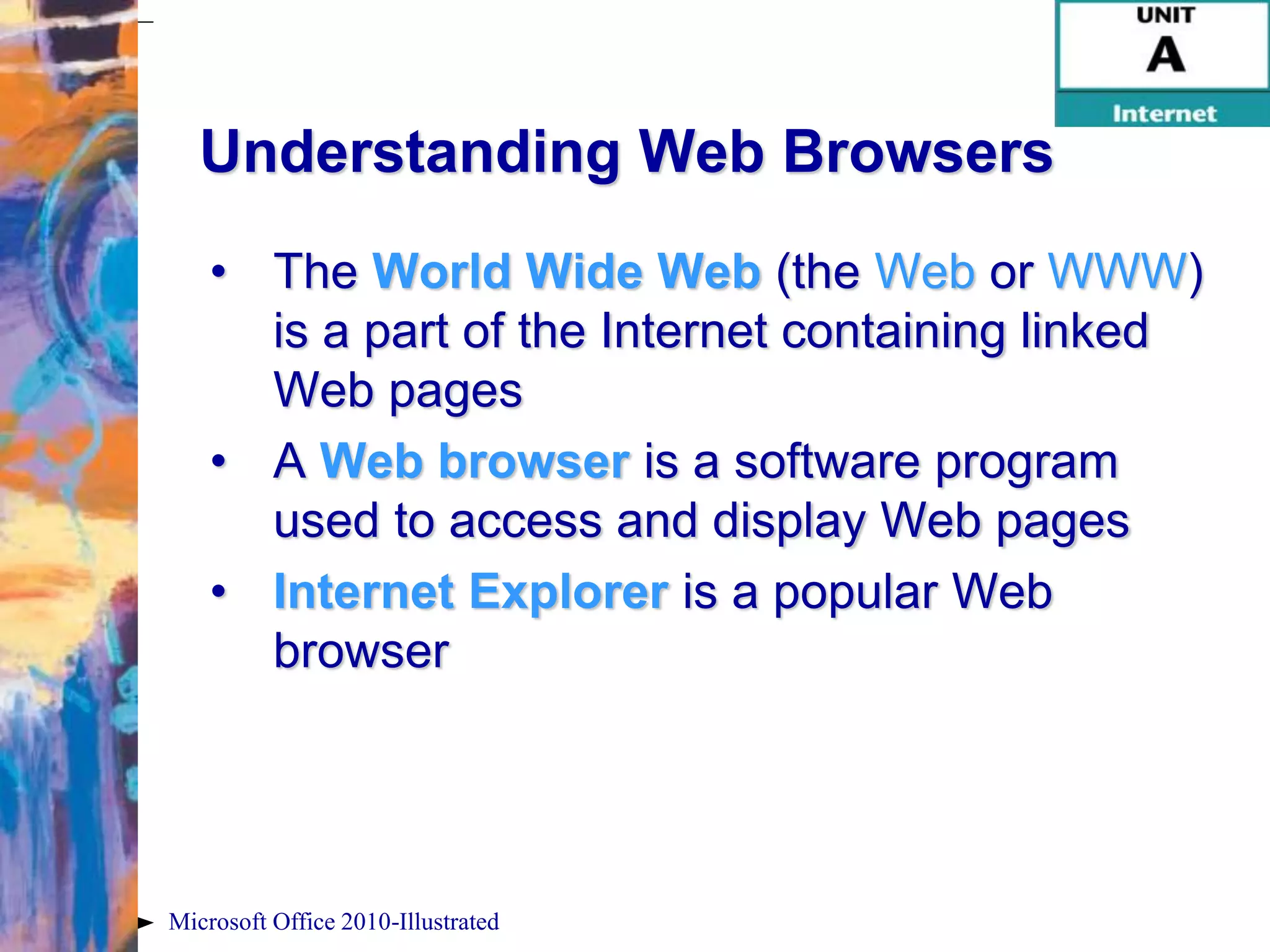 Understanding Web Browsers
    • The World Wide Web (the Web or WWW)
      is a part of the Internet containing linked
      Web pages
    • A Web browser is a software program
      used to access and display Web pages
    • Internet Explorer is a popular Web
      browser




Microsoft Office 2010-Illustrated
 