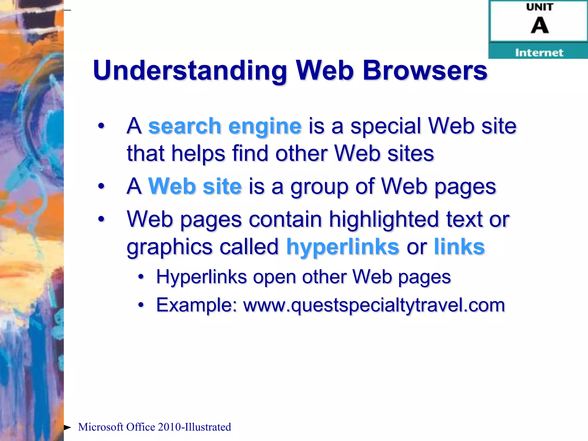 Understanding Web Browsers
    • A search engine is a special Web site
      that helps find other Web sites
    • A Web site is a group of Web pages
    • Web pages contain highlighted text or
      graphics called hyperlinks or links
            • Hyperlinks open other Web pages
            • Example: www.questspecialtytravel.com




Microsoft Office 2010-Illustrated
 