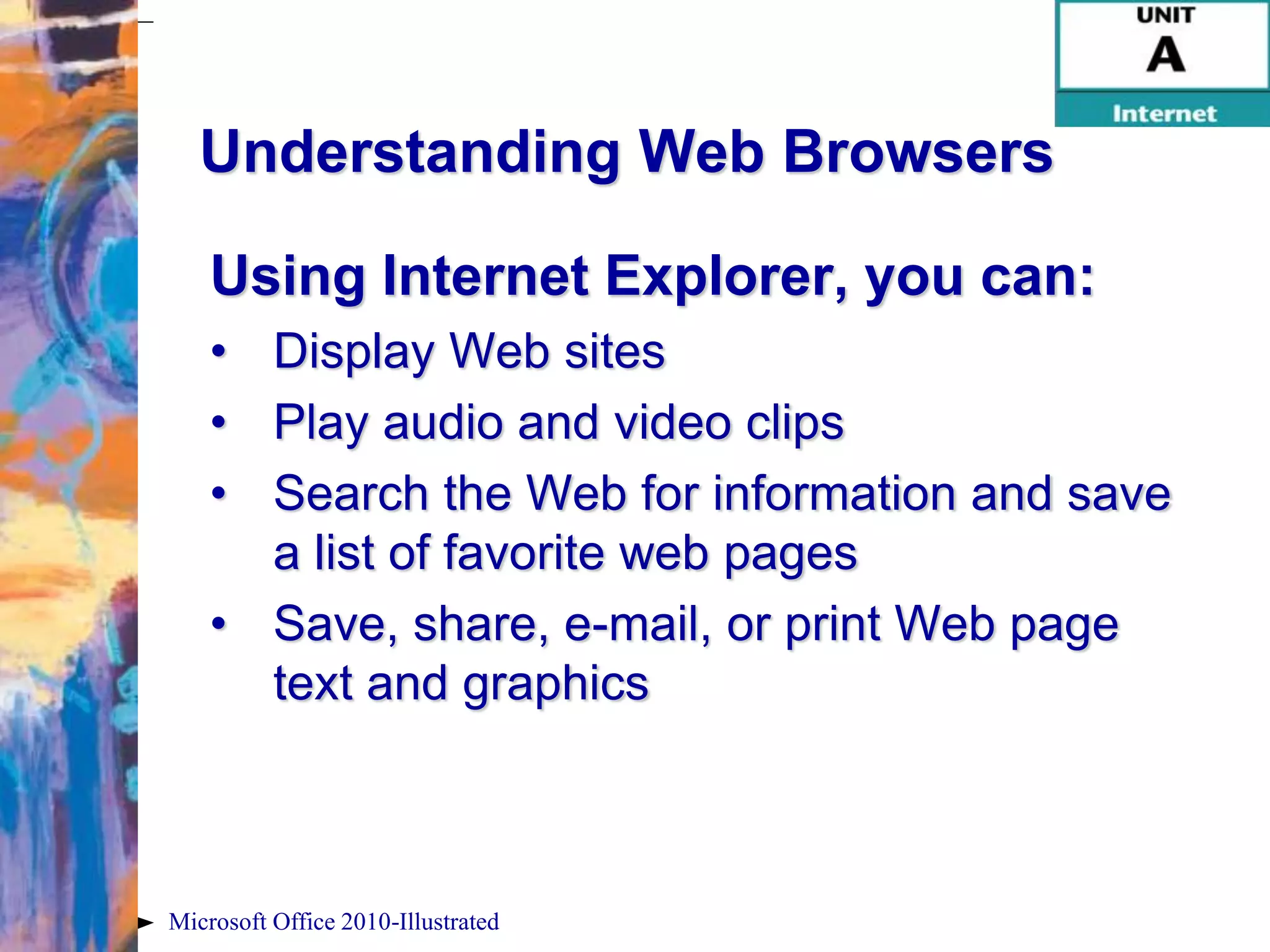 Understanding Web Browsers

    Using Internet Explorer, you can:
    • Display Web sites
    • Play audio and video clips
    • Search the Web for information and save
      a list of favorite web pages
    • Save, share, e-mail, or print Web page
      text and graphics



Microsoft Office 2010-Illustrated
 