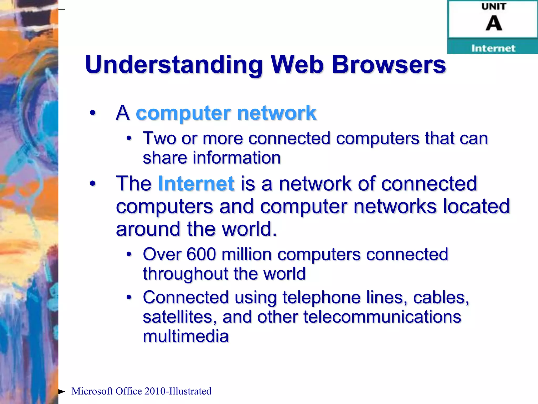 Understanding Web Browsers
    • A computer network
            • Two or more connected computers that can
              share information
    • The Internet is a network of connected
      computers and computer networks located
      around the world.
            • Over 600 million computers connected
              throughout the world
            • Connected using telephone lines, cables,
              satellites, and other telecommunications
              multimedia

Microsoft Office 2010-Illustrated
 