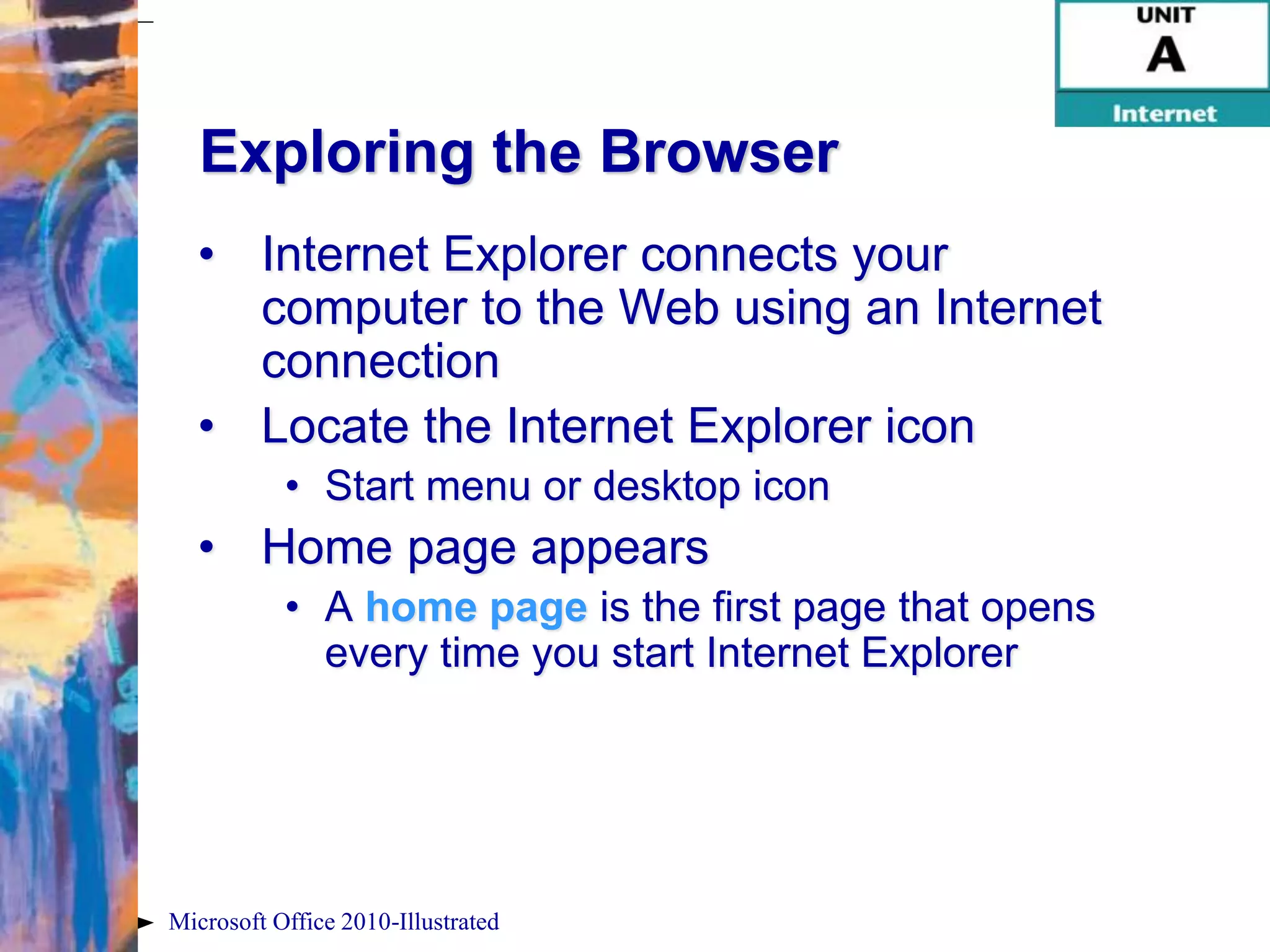 Exploring the Browser
  • Internet Explorer connects your
    computer to the Web using an Internet
    connection
  • Locate the Internet Explorer icon
           • Start menu or desktop icon
  • Home page appears
           • A home page is the first page that opens
             every time you start Internet Explorer




Microsoft Office 2010-Illustrated
 