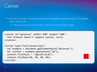 <canvas id="myCanvas" width="200" height="200">
Your browser doesn’t support Canvas, sorry.
</canvas>
<script type="text/javascript">
var example = document.getElementById("myCanvas");
var context = example.getContext("2d");
context.fillStyle = "rgb(255,0,0)";
context.fillRect(30, 30, 50, 50);
</script>
Canvas
 Блочный элемент, который позволяет разработчикам рисовать 2d графику
через JavaScript
 Методы включают paths, boxes, circles, text and rasterized images
30
 