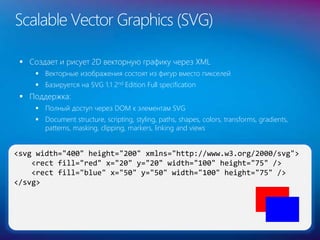  Создает и рисует 2D векторную графику через XML
 Векторные изображения состоят из фигур вместо пикселей
 Базируется на SVG 1.1 2nd Edition Full specification
 Поддержка:
 Полный доступ через DOM к элементам SVG
 Document structure, scripting, styling, paths, shapes, colors, transforms, gradients,
patterns, masking, clipping, markers, linking and views
Scalable Vector Graphics (SVG)
31
<svg width="400" height="200" xmlns="http://www.w3.org/2000/svg">
<rect fill="red" x="20" y="20" width="100" height="75" />
<rect fill="blue" x="50" y="50" width="100" height="75" />
</svg>
 