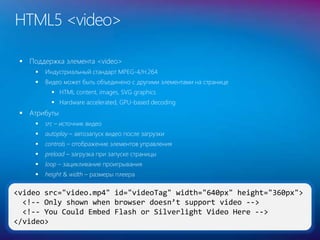 HTML5 <video>
 Поддержка элемента <video>
 Индустриальный стандарт MPEG-4/H.264
 Видео может быть объединено с другими элементами на странице
 HTML content, images, SVG graphics
 Hardware accelerated, GPU-based decoding
 Атрибуты
 src – источник видео
 autoplay – автозапуск видео после загрузки
 controls – отображение элементов управления
 preload – загрузка при запуске страницы
 loop – зацикливание проигрывания
 height & width – размеры плеера
32
<video src="video.mp4" id="videoTag" width="640px" height="360px">
<!-- Only shown when browser doesn’t support video -->
<!-- You Could Embed Flash or Silverlight Video Here -->
</video>
 