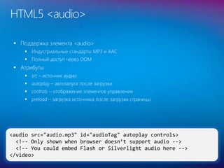 33
<audio src="audio.mp3" id="audioTag" autoplay controls>
<!-- Only shown when browser doesn’t support audio -->
<!-- You could embed Flash or Silverlight audio here -->
</video>
HTML5 <audio>
 Поддержка элемента <audio>
 Индустриальные стандарты MP3 и AAC
 Полный доступ через DOM
 Атрибуты
 src – источник аудио
 autoplay – автозапуск после загрузки
 controls – отображение элементов управления
 preload – загрузка источника после загрузки страницы
 
