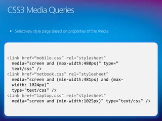 CSS3 Media Queries
 Selectively style page based on properties of the media
35
<link href=“mobile.css" rel="stylesheet"
media="screen and (max-width:480px)" type=“
text/css" />
<link href=“netbook.css" rel="stylesheet"
media="screen and (min-width:481px) and (max-
width: 1024px)"
type="text/css" />
<link href=“laptop.css" rel="stylesheet"
media="screen and (min-width:1025px)" type="text/css" />
 