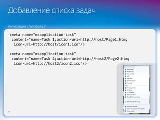 Добавление списка задач
49
<meta name="msapplication-task"
content="name=Task 1;action-uri=http://host/Page1.htm;
icon-uri=http://host/icon1.ico"/>
<meta name="msapplication-task"
content="name=Task 2;action-uri=http://host2/Page2.htm;
icon-uri=http://host2/icon2.ico"/>
Интеграция с Windows 7
 