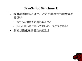 JavaScript Benchmark

• 程度の差はあるけど、どこの会社ももはや変わ
  らない
 •   もちろん得意不得意もあるけど
 •   1ms上がったとかって聞いて、ワクワクする?
• 劇的な進化を得るためには?
 