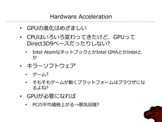 Hardware Acceleration

• GPUの進化はめざましい
• CPUはいろいろ変わってきたけど、GPUって
  Direct3D9ベースだったりしない?
 •   Intel AtomなネットブックとかIntel GMAとかIntelと
     か
• キラーソフトウェア
 •   ゲーム?
 •   そもそもゲームが動くプラットフォームはブラウザにな
     るよね?
• GPUが必要になれば
 •   PCの平均価格上がる→景気回復?
 