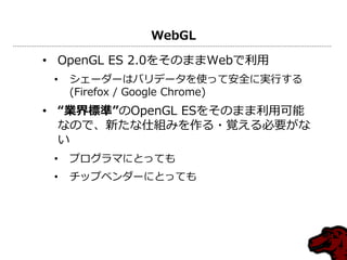 WebGL

• OpenGL ES 2.0をそのままWebで利用
 •   シェーダーはバリデータを使って安全に実行する
     (Firefox / Google Chrome)
• “業界標準”のOpenGL ESをそのまま利用可能
  なので、新たな仕組みを作る・覚える必要がな
  い
 •   プログラマにとっても
 •   チップベンダーにとっても
 