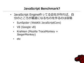 JavaScript Benchmark?

• JavaScript Engine作ってる会社が作れば、自
  分のところが最速になるものを作るのは容易
 •   SunSpider (WebKit JavaScriptCore)
 •   V8 (Google v8)
 •   Krahken (Mozilla TraceMonkey +
     JäegerMonkey)
 •   etc
 
