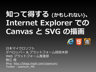 知って得する (かもしれない)、
Internet Explorer での
Canvas と SVG の描画

日本マイクロソフト
デベロッパー & プラットフォーム統括本部
Web プラットフォーム推進部
物江 修
Blog: http://blogs.msdn.com/osamum/
Twitter : osamum_MS
 