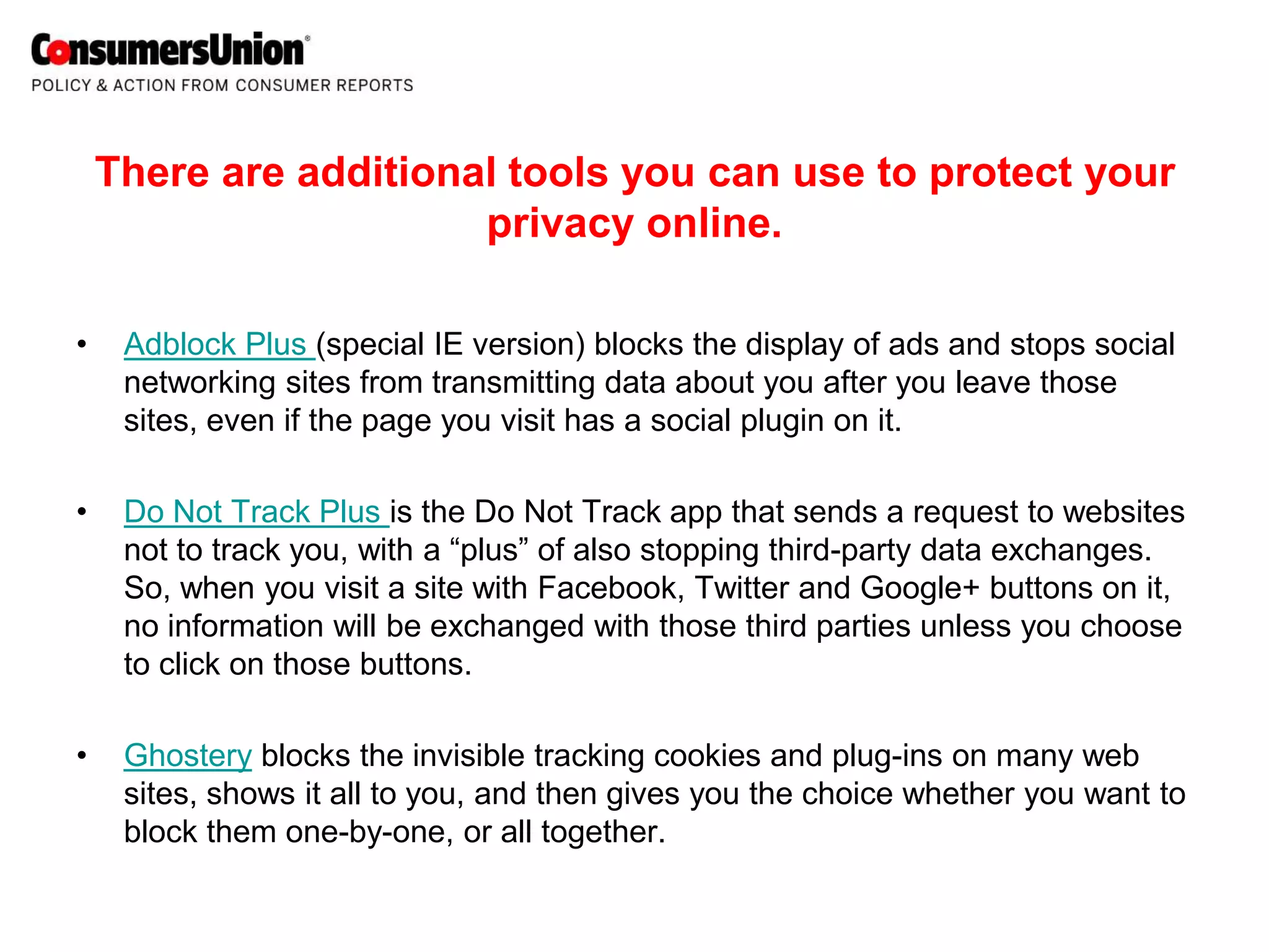 There are additional tools you can use to protect your
                       privacy online.

•    Adblock Plus (special IE version) blocks the display of ads and stops social
     networking sites from transmitting data about you after you leave those
     sites, even if the page you visit has a social plugin on it.

•    Do Not Track Plus is the Do Not Track app that sends a request to websites
     not to track you, with a “plus” of also stopping third-party data exchanges.
     So, when you visit a site with Facebook, Twitter and Google+ buttons on it,
     no information will be exchanged with those third parties unless you choose
     to click on those buttons.

•    Ghostery blocks the invisible tracking cookies and plug-ins on many web
     sites, shows it all to you, and then gives you the choice whether you want to
     block them one-by-one, or all together.
 