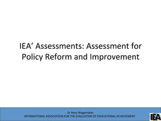 IEA’	
  Assessments:	
  Assessment	
  for	
  
Policy	
  Reform	
  and	
  Improvement	
  
	
  	
  
Dr	
  Hans	
  Wagemaker	
  
INTERNATIONAL	
  ASSOCIATION	
  FOR	
  THE	
  EVALUATION	
  OF	
  EDUCATIONAL	
  ACHIEVEMENT 	
  	
  
 
