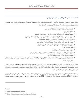 ‫اکوسیستم‬ ‫وضعیت‬ ‫مطالعه‬‫ایران‬ ‫در‬ ‫کارآفرینی‬
10
1-3-4.‫شاخص‬‫ها‬‫ی‬‫اکوس‬‫ی‬‫ستم‬‫کارآفر‬‫ی‬‫ن‬‫ی‬
‫اکوسیستم‬ ‫اثربخشی‬ ‫سنجش‬ ‫جهت‬‫شاخص‬ ‫است‬ ‫الزم‬ ‫کارآفرینی‬‫جنبه‬ ‫برای‬ ‫هائی‬‫تعریف‬ ‫آن‬ ‫مختلف‬ ‫های‬‫اندازه‬ ‫و‬.‫کرد‬ ‫گیری‬‫معیا‬‫ر‬‫ه‬‫ا‬‫ی‬
‫اک‬ ‫موفقیت‬ ‫سنجش‬ ‫برای‬ ‫متعددی‬‫وسیس‬‫دار‬ ‫وجود‬ ‫کارآفرینی‬ ‫تم‬‫ن‬‫د‬،‫جمله‬ ‫از‬:
‫تعداد‬‫اختراع‬ ‫ثبت‬ ‫درخواست‬‫ات‬(‫پتنت‬)11‫سال‬ ‫هر‬ ‫در‬
‫کارآفرینان‬ ‫تعداد‬
‫کسب‬ ‫تعداد‬‫و‬‫هر‬ ‫ازای‬ ‫به‬ ‫شده‬ ‫اندازی‬ ‫راه‬ ‫کارهای‬111‫جمعیت‬ ‫از‬ ‫نفر‬ ‫هزار‬
‫م‬‫ی‬‫توسعه‬ ‫و‬ ‫تحقیق‬ ‫از‬ ‫مالی‬ ‫حمایت‬ ‫و‬ ‫بودجه‬ ‫زان‬(‫داخلی‬ ‫ناخالص‬ ‫تولید‬ ‫از‬ ‫درصدی‬ ‫عنوان‬ ‫به‬)
‫مبادالت‬ ‫میزان‬‫سرمایه‬‫گذ‬‫پذیر‬ ‫مخاطره‬ ‫اران‬(Venture Capital)
‫طرح‬ ‫میزان‬‫کسب‬ ‫از‬ ‫شده‬ ‫حمایت‬ ‫مالی‬ ‫های‬‫و‬‫شده‬ ‫اندازی‬ ‫راه‬ ‫های‬ ‫کار‬
‫و‬ ‫پایداری‬ ‫میزان‬‫چارچوب‬ ‫بودن‬ ‫اطمینان‬ ‫قابل‬‫قا‬ ‫های‬‫ن‬‫ون‬‫مقرراتی‬ ‫و‬ ‫ی‬
‫مالکیت‬ ‫قانون‬‫فکری‬
‫ثب‬ ‫سهولت‬ ‫میزان‬‫شرکت‬ ‫اندازی‬ ‫راه‬ ‫و‬ ‫ت‬
‫میزان‬‫سرمایه‬ ‫برای‬ ‫مالیاتی‬ ‫های‬ ‫مشوق‬‫گذ‬‫کسب‬ ‫و‬ ‫پذیر‬ ‫مخاطره‬ ‫اران‬‫و‬‫نوپا‬ ‫کارهای‬
‫رویدادهای‬ ‫تعداد‬‫شده‬ ‫برگزار‬‫کارآفرینی‬ ‫با‬ ‫مرتبط‬
‫شبکه‬ ‫تعداد‬‫راه‬ ‫ارتباطی‬ ‫های‬‫اندا‬‫خته‬‫شده‬‫برگ‬ ‫که‬ ‫کارآفرینی‬ ‫با‬ ‫مرتبط‬‫ر‬‫سرمایه‬ ‫از‬ ‫فته‬‫مستقل‬ ‫و‬ ‫خودجوش‬ ‫صورت‬ ‫به‬ ‫و‬ ‫اجتماعی‬ ‫های‬
‫باش‬ ‫گرفته‬ ‫شکل‬‫ن‬.‫د‬
‫ا‬ ‫کارآفرینی‬ ‫اکوسیستم‬ ‫تعریف‬ ‫این‬ ‫مطابق‬‫بخش‬ ‫مجموع‬ ‫ز‬‫تشک‬ ‫های‬‫یل‬‫دهنده‬‫اش‬،‫وسیع‬ ‫مفهوم‬‫دارد‬ ‫تری‬‫همچنین‬ .‫دیگر‬ ‫غیرخطی‬ ‫معیارهای‬‫ی‬
‫جمله‬ ‫از‬ ‫دارند‬ ‫نقش‬ ‫اکوسیستم‬ ‫یک‬ ‫موفقیت‬ ‫در‬ ‫نیز‬:‫ریسک‬‫دید‬ ،‫کارآفرینان‬ ‫پذیری‬‫گ‬‫اه‬‫موفقی‬ ‫به‬ ‫نسبت‬ ‫فرهنگی‬‫ت‬‫پ‬ ،‫شکست‬ ‫و‬‫ذ‬‫باورهای‬ ‫یرش‬
‫و‬ ‫سنتی‬ ‫غیر‬‫باال‬ ‫ریسک‬ ‫با‬ ‫های‬ ‫فعالیت‬‫جامعه‬ ‫در‬.
‫ن‬ ‫عالوه‬ ‫به‬‫محاسبه‬ ‫مختلف‬ ‫کشورهای‬ ‫در‬ ‫را‬ ‫کارآفرینی‬ ‫و‬ ‫نوآوری‬ ‫میزان‬ ‫جهان‬ ‫در‬ ‫مختلفی‬ ‫هادهای‬‫می‬‫کنند‬.‫دیده‬ ‫مثال‬ ‫برای‬‫جهانی‬ ‫بان‬
‫کارآفرینی‬(12
GEM)‫و‬‫جهانی‬ ‫کارآفرینی‬ ‫و‬ ‫توسعه‬ ‫موسسه‬13(GED)‫گزارش‬ ‫از‬ ‫دسته‬ ‫این‬ ‫دو‬ ‫هر‬‫می‬ ‫ارائه‬ ‫را‬ ‫ها‬‫د‬‫هند‬‫برنامه‬ ‫و‬‫متعدد‬ ‫های‬
11
patent
12
Global Entrepreneurship Monitor
13
Global Entrepreneurship and Development Institute
 