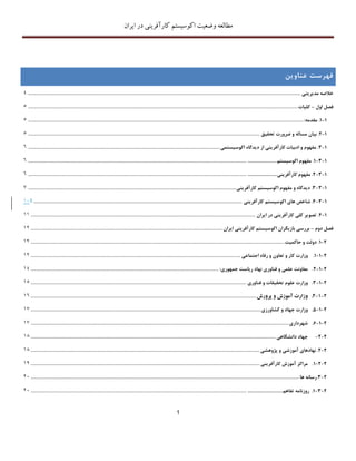 ‫اکوسیستم‬ ‫وضعیت‬ ‫مطالعه‬‫ایران‬ ‫در‬ ‫کارآفرینی‬
1
‫فهرست‬‫عناو‬‫ی‬‫ن‬
‫خالصه‬‫مد‬‫ی‬‫ر‬‫ی‬‫ت‬‫ی‬..........................................................................................................................................................................................4
‫فصل‬‫اول‬–‫کل‬‫ی‬‫ات‬........................................................................................................................................................................................5
1-1.‫مقدمه‬:............................................................................................................................................................................................5
1-2.‫ب‬‫ی‬‫ان‬‫مساله‬‫و‬‫ضرورت‬‫تحق‬‫ی‬‫ق‬..............................................................................................................................................................5
1-3.‫مفهوم‬‫و‬‫ادب‬‫ی‬‫ات‬‫کارآفر‬‫ی‬‫ن‬‫ی‬‫از‬‫د‬‫ی‬‫دگاه‬‫اکوس‬‫ی‬‫ستم‬‫ی‬...................................................................................................................................6
1-3-1.‫مفهوم‬‫اکوس‬‫ی‬‫ستم‬..............................................................................................................................................................................6
1-3-2.‫مفهوم‬‫کارآفر‬‫ی‬‫ن‬‫ی‬..............................................................................................................................................................................6
1-3-3.‫د‬‫ی‬‫دگاه‬‫و‬‫مفهوم‬‫اکوس‬‫ی‬‫ستم‬‫کارآفر‬‫ی‬‫ن‬‫ی‬..............................................................................................................................................7
1-3-4.‫شاخص‬‫ها‬‫ی‬‫اکوس‬‫ی‬‫ستم‬‫کارآفر‬‫ی‬‫ن‬‫ی‬..............................................................................................................................................321
1-4.‫تصو‬‫ی‬‫ر‬‫کل‬‫ی‬‫کارآفر‬‫ی‬‫ن‬‫ی‬‫در‬‫ا‬‫ی‬‫ران‬.........................................................................................................................................................22
‫فصل‬‫دوم‬–‫بررس‬‫ی‬‫باز‬‫ی‬‫گران‬‫اکوس‬‫ی‬‫ستم‬‫کارآفر‬‫ی‬‫ن‬‫ی‬‫ا‬‫ی‬‫ران‬...................................................................................................................................21
2-1.‫دولت‬‫و‬‫حاکم‬‫ی‬‫ت‬.............................................................................................................................................................................21
2-1-1.‫وزارت‬‫کار‬‫و‬‫تعاون‬‫و‬‫رفاه‬‫اجتماع‬‫ی‬...............................................................................................................................................21
2-1-2.‫معاونت‬‫علم‬‫ی‬‫و‬‫فناور‬‫ی‬‫نهاد‬‫ر‬‫ی‬‫است‬‫جمهور‬‫ی‬:................................................................................................................................24
2-1-3.‫وزارت‬‫علوم‬‫تحق‬‫ی‬‫قات‬‫و‬‫فناور‬‫ی‬...................................................................................................................................................25
2-1-4.‫وزارت‬‫آموزش‬‫و‬‫پرورش‬..........................................................................................................................................................26
2-1-5.‫وزارت‬‫جهاد‬‫و‬‫کشاورز‬‫ی‬.............................................................................................................................................................27
2-1-6.‫شهردار‬‫ی‬................................................................................................................................................................................27
2-2-‫جهاد‬‫دانشگاه‬‫ی‬.......................................................................................................................................................................21
2-2.‫نهادها‬‫ی‬‫آموزش‬‫ی‬‫و‬‫پژوهش‬‫ی‬............................................................................................................................................................21
2-2-1.‫مراکز‬‫آموزش‬‫کارآفر‬‫ی‬‫ن‬‫ی‬............................................................................................................................................................23
2-3.‫رسانه‬‫ها‬.......................................................................................................................................................................................11
2-3-1.‫روزنامه‬‫تفاهم‬.................................................................................................................................................................................11
 