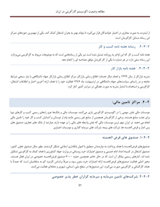 ‫اکوسیستم‬ ‫وضعیت‬ ‫مطالعه‬‫ایران‬ ‫در‬ ‫کارآفرینی‬
21
‫صورت‬ ‫به‬ ‫اینترنت‬ ‫از‬‫می‬ ‫قرار‬ ‫خوانندگان‬ ‫اختیار‬ ‫در‬ ‫مجازی‬‫کند‬ ‫کمک‬ ‫اشتغال‬ ‫بحران‬ ‫به‬ ‫بهتر‬ ‫بتواند‬ ‫تا‬ ‫گیرد‬.‫مهم‬ ‫از‬ ‫یکی‬‫حوزه‬ ‫ترین‬‫ه‬‫تمرکز‬ ‫ای‬
‫است‬ ‫کارآفرینان‬ ‫مسایل‬ ‫رسانه‬ ‫این‬.
2-3-2.‫رسانه‬‫هفته‬‫نامه‬‫کسب‬‫و‬‫کار‬
‫روزنامه‬ ‫به‬ ‫اواخر‬ ‫این‬ ‫که‬ ‫کار‬ ‫و‬ ‫کسب‬ ‫نامه‬ ‫هفته‬‫ت‬‫بد‬‫ی‬‫رسانه‬ ‫از‬ ‫یکی‬ ‫نیز‬ ‫است‬ ‫شده‬ ‫ل‬‫که‬ ‫است‬ ‫هایی‬‫می‬ ‫کارآفرینی‬ ‫به‬ ‫مربوط‬ ‫موضوعات‬ ‫به‬‫پ‬‫ردازد‬.
.‫دهد‬ ‫انجام‬ ‫را‬ ‫ای‬ ‫مصاحبه‬ ‫موفق‬ ‫افرینان‬ ‫کار‬ ‫از‬ ‫یکی‬ ‫با‬ ‫شماره‬ ‫هر‬ ‫در‬ ‫دارد‬ ‫سعی‬ ‫رسانه‬ ‫این‬
3-3-3.‫هفته‬‫نامه‬‫بازار‬‫کار‬
‫نشر‬‫ی‬‫ه‬‫بازارکار‬‫از‬‫سال‬137۳‫و‬‫انجام‬‫د‬‫ی‬‫گر‬‫خدمات‬‫اطالع‬‫رسان‬‫ی‬،‫بازارکار‬‫مرکز‬‫اطالع‬‫رسانی‬‫بازارکار‬‫جهاد‬‫دانشگاهی‬‫با‬‫نیاز‬‫سنجی‬‫شرایط‬
‫جامعه‬‫و‬‫در‬‫راستای‬‫سیاست‬‫های‬‫جهاد‬‫دانشگاهی‬‫در‬‫ارد‬‫ی‬‫بهشت‬‫ماه‬1387‫فعالیت‬‫خود‬‫را‬‫با‬‫هدف‬‫ارایه‬‫آخرین‬‫اخبار‬‫و‬‫اطالعات‬،‫اشتغال‬
‫کارآفرینی‬‫و‬‫استخدام‬‫با‬‫انتشار‬‫نشریه‬‫به‬‫صورت‬‫هفتگی‬‫در‬‫سراسر‬‫کشور‬‫آغاز‬‫کرد‬.
2-4.‫مراکز‬‫تام‬‫ی‬‫ن‬‫مال‬‫ی‬:
‫در‬ ‫را‬ ‫مهمی‬ ‫نقش‬ ‫مالی‬ ‫موسسات‬‫می‬ ‫بازی‬ ‫کارآفرینی‬ ‫اکوسیستم‬‫بانک‬ ‫و‬ ‫مالی‬ ‫موسسات‬ .‫کنند‬‫راه‬ ‫جزو‬ ‫ها‬‫نوپا‬ ‫کارهای‬ ‫و‬ ‫کسب‬ ‫رسمی‬ ‫های‬
‫هستند‬ ‫منابع‬ ‫جذب‬ ‫برای‬‫همچنین‬ ‫کارآفرینان‬ ‫از‬ ‫برخی‬ .‫رسمی‬ ‫غیر‬ ‫منابع‬ ‫از‬‫مانند‬‫آشنایان‬ ‫و‬ ‫دوستان‬ ‫از‬ ‫وام‬‫مالی‬ ‫تامین‬ ‫را‬ ‫خود‬ ‫کار‬ ‫و‬ ‫کسب‬
‫دهند‬ ‫می‬ ‫انجام‬.‫ما‬ ‫موسسات‬ ‫ترین‬ ‫مهم‬ ‫ایران‬ ‫در‬‫دارند‬ ‫عهده‬ ‫بر‬ ‫را‬ ‫مالی‬ ‫های‬ ‫واسطه‬ ‫نقش‬ ‫که‬ ‫لی‬‫از‬ ‫عبارتند‬‫های‬ ‫صندوق‬ ،‫تجاری‬ ‫های‬ ‫بانک‬
‫اعتباری‬ ‫موسسات‬ ‫و‬ ‫گذاری‬ ‫سرمایه‬ ‫های‬ ‫شرکت‬ ،‫بیمه‬ ‫های‬ ‫شرکت‬ ،‫ها‬ ‫الحسنه‬ ‫قرض‬ ‫و‬ ‫انداز‬ ‫پس‬
2-4-1.‫صندوق‬‫ها‬‫ی‬‫قرض‬‫الحسنه‬
‫صندوق‬‫قرض‬ ‫های‬‫با‬ ‫الحسنه‬‫هدف‬‫نیازمندان‬ ‫به‬ ‫پرداخت‬‫بانکدار‬ ‫اصول‬ ‫با‬ ‫منطبق‬‫مثال‬ ‫بطور‬ .‫گردیدند‬ ‫تشکل‬ ‫اسالمی‬ ‫ی‬‫ک‬ ‫تعاون‬ ‫صندوق‬‫شور‬،
‫امام‬ ‫امداد‬ ‫کمیته‬ ‫در‬ ‫اشتغال‬ ‫صندوق‬‫خمینی‬‫کم‬ ‫هدف‬ ‫با‬ ‫کشاورزی‬ ‫جهاد‬ ‫وزارت‬ ‫در‬ ‫روستائی‬ ‫خرد‬ ‫اعتبارات‬ ‫صندوق‬ ‫و‬‫کارآفرینی‬ ‫به‬ ‫ک‬‫تش‬‫کیل‬
.‫اند‬ ‫شده‬‫حاضر‬ ‫حال‬ ‫در‬ ‫که‬ ‫است‬ ‫آن‬ ‫بیانگر‬ ‫رسمی‬ ‫آمارهای‬‫همچنین‬‫حدود‬6111‫قرض‬ ‫صندوق‬‫الحسنه‬‫در‬ ‫خصوصی‬‫ایران‬.‫هستند‬ ‫فعال‬
‫صندوق‬ ‫فعالیت‬ ‫اصلی‬ ‫محور‬‫قرض‬ ‫های‬‫با‬ ً‫ا‬‫عمدت‬ ‫که‬ ‫است‬ ‫متقاضیان‬ ‫به‬ ‫کم‬ ‫کارمزد‬ ‫براساس‬ ً‫ا‬‫صرف‬ ‫و‬ ‫سود‬ ‫بدون‬ ،‫خرد‬ ‫اعتبارات‬ ‫ارائه‬ ‫الحسنه‬
‫می‬ ‫صورت‬ ‫کارآفرینی‬ ‫و‬ ‫کارگشائی‬ ‫هدف‬‫صندوق‬ ‫این‬ .‫گیرد‬‫محله‬ ‫و‬ ‫شهری‬ ،‫استانی‬ ،‫ملی‬ ‫سطح‬ ‫در‬ ‫ها‬‫می‬ ‫فعالیت‬ ‫ای‬‫کنند‬.
2-4-2.‫شرکت‬‫ها‬‫ی‬‫تام‬‫ی‬‫ن‬‫سرما‬‫ی‬‫ه‬‫و‬‫سرما‬‫ی‬‫ه‬‫گزاران‬‫خطر‬‫پذ‬‫ی‬‫ر‬‫خصوص‬‫ی‬
 