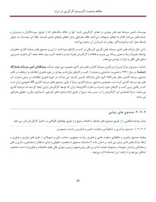 ‫اکوسیستم‬ ‫وضعیت‬ ‫مطالعه‬‫ایران‬ ‫در‬ ‫کارآفرینی‬
22
‫سرمایه‬ ‫تامین‬ ‫موسسات‬‫خالف‬ ‫بر‬ ‫آنها‬ .‫دارند‬ ‫کارآفرینی‬ ‫فضای‬ ‫در‬ ‫موثری‬ ‫نقش‬ ‫هم‬‫بانک‬‫های‬‫که‬‫سپرده‬ ‫طریق‬ ‫از‬‫و‬ ‫مشتریان‬ ‫و‬ ‫گذاران‬
‫حساب‬‫پس‬ ‫های‬‫می‬ ‫تسهیالت‬ ‫اعطای‬ ‫به‬ ‫اقدام‬ ‫انداز‬،‫کنند‬‫ب‬ ‫نقدینگی‬ ‫فاقد‬‫وام‬ ‫اعطای‬ ‫رای‬‫نقد‬ ‫های‬.‫هستند‬ ‫ی‬‫بلکه‬‫عنوان‬ ‫به‬ ‫موسسات‬ ‫این‬
‫عمل‬ ‫واسطه‬‫کرده‬‫می‬ ‫متصل‬ ‫آن‬ ‫خریداران‬ ‫به‬ ‫را‬ ‫سهام‬ ‫فروشندگان‬ ‫و‬.‫کنند‬
‫خطرپذیر‬ ‫گذاری‬ ‫سرمایه‬ ‫های‬ ‫صندوق‬ ‫رو‬ ‫این‬ ‫از‬ .‫دارند‬ ‫نوپا‬ ‫کارهای‬ ‫و‬ ‫کسب‬ ‫در‬ ‫رنگی‬ ‫کم‬ ‫آفرینی‬ ‫نقش‬ ‫سرمایه‬ ‫تامین‬ ‫های‬ ‫شرکت‬ ‫حال‬ ‫این‬ ‫با‬
‫پذی‬ ‫می‬ ‫ریسک‬ ‫صنعتی‬ ‫زیاد‬ ‫تجربیات‬ ‫بواسطه‬‫و‬ ‫رند‬‫آنان‬ ‫ضعف‬ ‫نقاط‬ ،‫سود‬ ‫کسب‬ ‫هدف‬ ‫با‬ ‫و‬ ‫شده‬ ‫همراه‬ ‫کارآفرینان‬ ‫با‬ ‫فعاالنه‬(‫تجرب‬،‫مدیریتی‬ ‫ه‬
‫بازار‬ ‫و‬ ‫کافی‬ ‫مالی‬ ‫منابع‬)‫می‬ ‫پوشش‬ ‫را‬‫دهند‬.
.‫شوند‬ ‫می‬ ‫محسوب‬ ‫کشور‬ ‫پذیر‬ ‫خطر‬ ‫گذاران‬ ‫سرمایه‬ ‫بزرگترین‬ ‫از‬ ‫پارس‬ ‫سرآوا‬ ‫و‬ ‫سیمرغ‬ ، ‫شناسا‬‫شرکت‬‫پاسارگ‬ ‫سرمایه‬ ‫امین‬ ‫پیشگامان‬‫اد‬
(‫شناسا‬)‫در‬‫سال‬13۳1‫کسب‬ ‫از‬ ‫حمایت‬ ‫و‬ ‫شناسایی‬ ‫ماموریت‬ ‫با‬‫قالب‬ ‫در‬ ‫ارتباطات‬ ‫و‬ ‫اطالعات‬ ‫فناوری‬ ‫حوزه‬ ‫در‬ ‫سودآور‬ ‫و‬ ‫نوآورانه‬ ‫کارهای‬ ‫و‬
‫پذیر‬ ‫خطر‬ ‫گذاری‬ ‫سرمایه‬ ‫صندوق‬‫تحت‬‫گردید‬ ‫تاسیس‬ ‫پاسارگاد‬ ‫مالی‬ ‫گروه‬.‫آپ‬ ‫استارت‬ ‫برخی‬ ‫در‬ ‫اطالعات‬ ‫فناوری‬ ‫حوزه‬ ‫در‬ ‫شرکت‬ ‫این‬
‫اس‬ ‫کرده‬ ‫گذاری‬ ‫سرمایه‬ ‫نوپا‬ ‫های‬‫همچنین‬ .‫ت‬‫گذاری‬ ‫سرمایه‬ ‫های‬ ‫صندوق‬ ‫اولین‬ ‫از‬ ‫سرآوا‬ ‫گذاری‬ ‫سرمایه‬ ‫صندوق‬VC‫است‬ ‫ایران‬ ‫خصوصی‬
‫گذاری‬ ‫سرمایه‬ ‫اند‬ ‫گردیده‬ ‫ایجاد‬ ‫ایرانی‬ ‫کارآفرینان‬ ‫توسط‬ ‫که‬ ‫ایران‬ ‫الکترونیک‬ ‫تجارت‬ ‫و‬ ‫اینترنت‬ ‫حوزه‬ ‫کارهای‬ ‫و‬ ‫کسب‬ ‫ترین‬ ‫رقابتی‬ ‫در‬ ‫که‬
‫نماید‬ ‫می‬.‫مس‬ ‫در‬ ‫را‬ ‫کارآفرینان‬ ‫این‬ ‫همچنین‬ ‫سرآوا‬‫همراهی‬ ‫حقوقی‬ ‫و‬ ‫مالی‬ ،‫استراتژی‬ ،‫بازاریابی‬ ‫های‬ ‫مشاوره‬ ‫ارائه‬ ‫طریق‬ ‫از‬ ‫سریع‬ ‫رشد‬ ‫یر‬
‫نماید‬ ‫می‬.
2-4-3.‫صندوق‬‫ها‬‫ی‬‫دولت‬‫ی‬
.‫دهد‬ ‫می‬ ‫قرار‬ ‫کارآفرینان‬ ‫اختیار‬ ‫در‬ ‫گوناگون‬ ‫نهادهای‬ ‫طریق‬ ‫از‬ ‫و‬ ‫متنوع‬ ‫اهداف‬ ‫با‬ ‫مختلف‬ ‫های‬ ‫صندوق‬ ‫طریق‬ ‫از‬ ‫را‬ ‫هنگفتی‬ ‫بودجه‬ ‫دولت‬
2-4-3-1.‫صندوق‬‫نوآور‬‫ی‬‫و‬‫شکوفا‬‫یی‬‫معاونت‬‫علم‬‫ی‬‫و‬‫فناور‬‫ی‬‫ر‬‫ی‬‫است‬‫ج‬‫م‬‫هور‬‫ی‬
‫وظیفه‬‫ج‬ ‫ریاست‬ ‫فناوری‬ ‫و‬ ‫علمی‬ ‫معاونت‬ ‫شکوفایی‬ ‫و‬ ‫نوآوری‬ ‫صندوق‬‫م‬‫هوری‬‫فناوری‬ ‫و‬ ‫نوآوری‬ ‫های‬ ‫طرح‬ ‫از‬ ‫تسهیالتی‬ ‫و‬ ‫مالی‬ ‫حمایت‬‫و‬
‫شرکت‬ ‫ارتقاء‬‫بنیا‬ ‫دانش‬ ‫های‬.‫باشد‬ ‫می‬ ‫ن‬‫ماده‬ ‫اساس‬ ‫بر‬2‫اساسنامه‬‫است‬ ‫استقالل‬ ‫دارای‬ ‫و‬ ‫حقوقی‬ ‫شخصیت‬ ‫با‬ ‫صندوق‬‫مالی‬ ‫و‬ ‫اداری‬ ‫و‬ ‫خدامی‬
‫رییس‬ ‫نظر‬ ‫زیر‬ ‫و‬ ‫امنا‬ ‫هیئت‬ ‫مصوبات‬ ‫و‬ ‫تمهیدات‬ ‫براساس‬ ‫معامالتی‬ ‫و‬‫جمهور‬(‫فناوری‬ ‫و‬ ‫تحقیقات‬ ،‫علوم‬ ‫عالی‬ ‫شورای‬ ‫رییس‬)‫نامح‬ ‫مدت‬ ‫به‬‫دود‬
‫می‬ ‫تشکیل‬‫می‬ ‫اداره‬ ‫اساسنامه‬ ‫این‬ ‫رعایت‬ ‫با‬ ‫و‬ ‫شود‬‫شود‬.
 