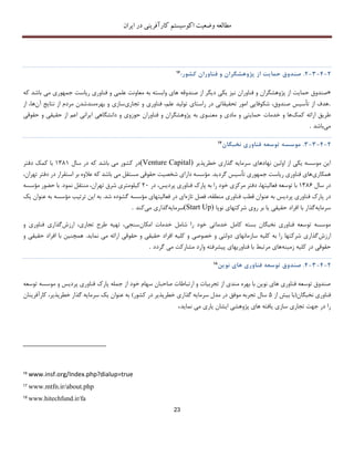 ‫اکوسیستم‬ ‫وضعیت‬ ‫مطالعه‬‫ایران‬ ‫در‬ ‫کارآفرینی‬
23
2-4-3-2.‫صندوق‬‫حما‬‫ی‬‫ت‬‫از‬‫پژوهشگران‬‫و‬‫فناوران‬‫کشور‬:16
«‫حما‬ ‫صندوق‬‫فناوران‬ ‫و‬ ‫پژوهشگران‬ ‫از‬ ‫یت‬‫به‬ ‫وابسته‬ ‫های‬ ‫صندوقه‬ ‫از‬ ‫دیگر‬ ‫یکی‬ ‫نیز‬‫جمهوری‬ ‫ریاست‬ ‫فناوری‬ ‫و‬ ‫علمی‬ ‫معاونت‬‫ک‬ ‫باشد‬ ‫می‬‫ه‬
.‫تجاری‬ ‫و‬ ‫فناوری‬ ،‫علم‬ ‫تولید‬ ‫راستای‬ ‫در‬ ‫تحقیقاتی‬ ‫امور‬ ‫شکوفایی‬ ،‫صندوق‬ ‫تأسیس‬ ‫از‬ ‫هدف‬‫بهره‬ ‫و‬ ‫سازی‬‫مند‬‫آن‬ ‫نتایﺞ‬ ‫از‬ ‫مردم‬ ‫شدن‬‫ه‬‫از‬ ،‫ا‬
‫کمک‬ ‫ارائه‬ ‫طریق‬‫خدمات‬ ‫و‬ ‫ها‬‫حقوقی‬ ‫و‬ ‫حقیقی‬ ‫از‬ ‫اعم‬ ‫ایرانی‬ ‫دانشگاهی‬ ‫و‬ ‫حوزوی‬ ‫فناوران‬ ‫و‬ ‫پژوهشگران‬ ‫به‬ ‫معنـوی‬ ‫و‬ ‫مادی‬ ‫و‬ ‫حمایتی‬
‫می‬‫باشد‬.
2-4-3-3.‫موسسه‬‫توسعه‬‫فناور‬‫ی‬‫نخبگان‬17
‫خطرپذیر‬ ‫گذاری‬ ‫سرمایه‬ ‫نهادهای‬ ‫اولین‬ ‫از‬ ‫یکی‬ ‫موسسه‬ ‫این‬(Venture Capital)‫سال‬ ‫در‬ ‫که‬ ‫باشد‬ ‫می‬ ‫کشور‬ ‫در‬1381‫دفتر‬ ‫کمک‬ ‫با‬
‫همکاری‬‫گردید‬ ‫تأسیس‬ ‫جمهوری‬ ‫ریاست‬ ‫فناوری‬ ‫های‬.،‫تهران‬ ‫دفتر‬ ‫در‬ ‫استقرار‬ ‫بر‬ ‫عالوه‬ ‫که‬ ‫باشد‬ ‫می‬ ‫مستقل‬ ‫حقوقی‬ ‫شخصیت‬ ‫دارای‬ ‫مؤسسه‬
‫سال‬ ‫در‬1386‫در‬ ،‫پردیس‬ ‫فناوری‬ ‫پارك‬ ‫به‬ ‫را‬ ‫خود‬ ‫مرکزی‬ ‫دفتر‬ ،‫فعالیتها‬ ‫توسعه‬ ‫با‬21‫نمود‬ ‫منتقل‬ ،‫تهران‬ ‫شرق‬ ‫کیلومتری‬.‫مؤسسه‬ ‫حضور‬ ‫با‬
‫پ‬ ‫در‬‫تازه‬ ‫فصل‬ ،‫منطقه‬ ‫فناوری‬ ‫قطب‬ ‫عنوان‬ ‫به‬ ‫پردیس‬ ‫فناوری‬ ‫ارك‬‫شد‬ ‫گشوده‬ ‫مؤسسه‬ ‫فعالیتهای‬ ‫در‬ ‫ای‬.‫ی‬ ‫عنوان‬ ‫به‬ ‫مؤسسه‬ ‫ترتیب‬ ‫این‬ ‫به‬‫ک‬
‫سرمایه‬‫نوپا‬ ‫شرکتهای‬ ‫روی‬ ‫بر‬ ‫یا‬ ‫حقیقی‬ ‫افراد‬ ‫با‬ ‫گذار‬(Start Up)‫سرمایه‬‫می‬ ‫گذاری‬‫کند‬.
‫نخبگان‬ ‫فناوری‬ ‫توسعه‬ ‫موسسه‬‫بسته‬‫خدم‬ ‫شامل‬ ‫را‬ ‫خود‬ ‫خدماتی‬ ‫کامل‬‫امکان‬ ‫ات‬‫ارزش‬ ،‫تجاری‬ ‫طرح‬ ‫تهیه‬ ،‫سنجی‬‫و‬ ‫فناوری‬ ‫گذاری‬
‫ارزش‬‫ارائه‬ ‫حقوقی‬ ‫و‬ ‫حقیقی‬ ‫افراد‬ ‫کلیه‬ ‫و‬ ‫خصوصی‬ ‫و‬ ‫دولتی‬ ‫سازمانهای‬ ‫کلیه‬ ‫به‬ ‫را‬ ‫شرکتها‬ ‫گذاری‬‫می‬‫نماید‬.‫و‬ ‫حقیقی‬ ‫افراد‬ ‫با‬ ‫همچنین‬
‫زمینه‬ ‫کلیه‬ ‫در‬ ‫حقوقی‬‫مشارکت‬ ‫وارد‬ ‫پیشرفته‬ ‫فناوریهای‬ ‫با‬ ‫مرتبط‬ ‫های‬‫می‬‫گردد‬.
2-4-3-4.‫صند‬‫وق‬‫توسعه‬‫فناوری‬‫های‬‫نوین‬18
‫توسعه‬ ‫موسسه‬ ‫و‬ ‫پردیس‬ ‫فناوری‬ ‫پارك‬ ‫جمله‬ ‫از‬ ‫خود‬ ‫سهام‬ ‫صاحبان‬ ‫ارتباطات‬ ‫و‬ ‫تجربیات‬ ‫از‬ ‫مندی‬ ‫بهره‬ ‫با‬ ‫نوین‬ ‫های‬ ‫فناوری‬ ‫توسعه‬ ‫صندوق‬
‫نخبگان‬ ‫فناوری‬(‫از‬ ‫بیش‬ ‫با‬5‫کشور‬ ‫در‬ ‫خطرپذیر‬ ‫گذاری‬ ‫سرمایه‬ ‫مدل‬ ‫در‬ ‫موفق‬ ‫تجربه‬ ‫سال‬)،‫خطرپذیر‬ ‫گذار‬ ‫سرمایه‬ ‫یک‬ ‫عنوان‬ ‫به‬‫کارآفرینان‬
‫پ‬ ‫های‬ ‫یافته‬ ‫سازی‬ ‫تجاری‬ ‫جهت‬ ‫در‬ ‫را‬‫نماید‬ ‫می‬ ‫یاری‬ ‫ایشان‬ ‫ژوهشی‬.
16
www.insf.org/Index.php?dialup=true
17
www.mtfn.ir/about.php
18
www.hitechfund.ir/fa
 