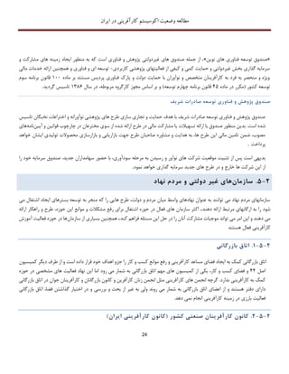 ‫اکوسیستم‬ ‫وضعیت‬ ‫مطالعه‬‫ایران‬ ‫در‬ ‫کارآفرینی‬
24
«‫نوین‬ ‫های‬ ‫فناوری‬ ‫توسعه‬ ‫صندوق‬»‫و‬ ‫مشارکت‬ ‫های‬ ‫زمینه‬ ‫ایجاد‬ ‫منظور‬ ‫به‬ ‫که‬ ‫است‬ ‫فناوری‬ ‫و‬ ‫پژوهش‬ ‫غیردولتی‬ ‫های‬ ‫صندوق‬ ‫جمله‬ ‫از‬ ،
‫کاربرد‬ ‫پژوهشی‬ ‫فعالیتهای‬ ‫از‬ ‫کیفی‬ ‫و‬ ‫کمی‬ ‫حمایت‬ ‫و‬ ‫غیردولتی‬ ‫بخش‬ ‫گذاری‬ ‫سرمایه‬‫ی‬-‫مالی‬ ‫خدمات‬ ‫ارائه‬ ‫همچنین‬ ‫و‬ ‫فناوری‬ ‫و‬ ‫ای‬ ‫توسعه‬
‫ماده‬ ‫بر‬ ‫مستند‬ ‫پردیس‬ ‫فناوری‬ ‫پارك‬ ‫و‬ ‫دولت‬ ‫حمایت‬ ‫با‬ ‫نوآوران‬ ‫و‬ ‫متخصص‬ ‫کارآفرینان‬ ‫به‬ ‫فرد‬ ‫به‬ ‫منحصر‬ ‫و‬ ‫ویژه‬111‫سوم‬ ‫برنامه‬ ‫قانون‬
‫کشور‬ ‫توسعه‬(‫ماده‬ ‫در‬ ‫مکرر‬45‫توسعه‬ ‫چهارم‬ ‫برنامه‬ ‫قانون‬)‫سا‬ ‫در‬ ،‫مربوطه‬ ‫کارگروه‬ ‫مجوز‬ ‫اساس‬ ‫بر‬ ‫و‬‫ل‬1386‫گردید‬ ‫تاسیس‬.
‫صندوق‬‫پژوهش‬‫و‬‫فناور‬‫ی‬‫توسعه‬‫صادرات‬‫شر‬‫ی‬‫ف‬
‫تاسیس‬ ‫نخبگان‬ ‫اختراعات‬ ‫و‬ ‫نوآورانه‬ ‫پژوهشی‬ ‫های‬ ‫طرح‬ ‫سازی‬ ‫تجاری‬ ‫و‬ ‫حمایت‬ ‫هدف‬ ‫با‬ ‫شریف‬ ‫صادرات‬ ‫توسعه‬ ‫فناوری‬ ‫و‬ ‫پژوهش‬ ‫صندوق‬
‫است‬ ‫شده‬.‫تس‬ ‫ارائه‬ ‫با‬ ‫صندوق‬ ‫منظور‬ ‫بدین‬‫هیالت‬‫مخ‬ ‫سوی‬ ‫از‬ ‫شده‬ ‫ارائه‬ ‫طرح‬ ‫در‬ ‫مالی‬ ‫مشارکت‬ ‫یا‬‫ترع‬‫آیین‬ ‫و‬ ‫قوانین‬ ‫چارچوب‬ ‫در‬ ‫ان‬‫ن‬‫امه‬‫های‬
‫خواهد‬ ‫ایشان‬ ‫تولیدی‬ ‫محصوالت‬ ‫بازارسازی‬ ‫و‬ ‫بازاریابی‬ ‫جهت‬ ‫طرح‬ ‫صاحبان‬ ‫مشاوره‬ ‫و‬ ‫هدایت‬ ‫به‬ ،‫ها‬ ‫طرح‬ ‫این‬ ‫مالی‬ ‫تامین‬ ‫ضمن‬ ،‫مصوب‬
‫پرداخت‬.
،‫جدید‬ ‫سهامداران‬ ‫حضور‬ ‫با‬ ،‫سودآوری‬ ‫مرحله‬ ‫به‬ ‫رسیدن‬ ‫و‬ ‫نوآور‬ ‫های‬ ‫شرکت‬ ‫موقعیت‬ ‫تثبیت‬ ‫از‬ ‫پس‬ ‫است‬ ‫بدیهی‬‫را‬ ‫خود‬ ‫سرمایه‬ ‫صندوق‬
‫نمود‬ ‫خواهد‬ ‫گذاری‬ ‫سرمایه‬ ‫جدید‬ ‫های‬ ‫طرح‬ ‫در‬ ‫و‬ ‫خارج‬ ‫ها‬ ‫شرکت‬ ‫این‬ ‫از‬.
2-5.‫سازمان‬‫ها‬‫ی‬‫غ‬‫ی‬‫ر‬‫دولت‬‫ی‬‫و‬‫مردم‬‫نهاد‬
‫می‬ ‫اشتغال‬ ‫ایجاد‬ ‫بسترهای‬ ‫توسعه‬ ‫به‬ ‫منجر‬ ‫که‬ ‫را‬ ‫هایی‬ ‫طرح‬ ،‫دولت‬ ‫و‬ ‫مردم‬ ‫میان‬ ‫واسط‬ ‫نهادهای‬ ‫عنوان‬ ‫به‬ ‫توانند‬ ‫می‬ ‫نهاد‬ ‫مردم‬ ‫سازمانهای‬
‫ارگان‬ ‫به‬ ‫را‬ ‫شود‬‫دهند‬ ‫ارائه‬ ‫مرتبط‬ ‫های‬.‫س‬ ‫اکثر‬‫از‬‫م‬‫ا‬‫ارائه‬ ‫راهکار‬ ‫و‬ ‫طرح‬ ،‫حوزه‬ ‫این‬ ‫موانع‬ ‫و‬ ‫مشکالت‬ ‫رفع‬ ‫برای‬ ‫اشتغال‬ ‫حوزه‬ ‫در‬ ‫فعال‬ ‫های‬ ‫ن‬
‫کند‬ ‫فراهم‬ ‫مسئله‬ ‫این‬ ‫حل‬ ‫در‬ ‫را‬ ‫آنان‬ ‫مشارکت‬ ‫موجبات‬ ‫تواند‬ ‫می‬ ‫امر‬ ‫این‬ ‫و‬ ‫دهند‬ ‫می‬.‫س‬ ‫از‬ ‫بسیاری‬ ‫همچنین‬‫از‬‫م‬‫ا‬‫ن‬‫آموزش‬ ‫فعالیت‬ ‫حوزه‬ ‫در‬ ‫ها‬
‫هستند‬ ‫فعال‬ ‫کارآفرینی‬
2-5-1.‫اتاق‬‫بازرگان‬‫ی‬
‫اتاق‬‫بازرگان‬‫ی‬‫کمک‬‫به‬‫ا‬‫ی‬‫جاد‬‫فضا‬‫ی‬‫مساعد‬‫کارآفر‬‫ی‬‫ن‬‫ی‬‫و‬‫رفع‬‫موانع‬‫کسب‬‫و‬‫کار‬‫را‬‫جزو‬‫اهداف‬‫خود‬‫قرار‬‫داده‬‫است‬‫و‬‫از‬‫طرف‬‫د‬‫ی‬‫گر‬‫کم‬‫ی‬‫س‬‫ی‬‫ون‬
‫اصل‬44‫و‬‫فضا‬‫ی‬‫کسب‬‫و‬،‫کار‬‫ی‬‫ک‬‫ی‬‫از‬‫کم‬‫ی‬‫س‬‫ی‬‫ون‬‫های‬‫مهم‬‫اتاق‬‫بازرگان‬‫ی‬‫به‬‫شمار‬‫م‬‫ی‬‫رود‬‫اما‬‫ا‬‫ی‬‫ن‬‫نهاد‬‫فعال‬‫ی‬‫ت‬‫ها‬‫ی‬‫مشخص‬‫ی‬‫در‬‫حو‬‫زه‬
‫کمک‬‫به‬‫کارآفر‬‫ی‬‫ن‬‫ی‬‫ندارد‬.‫گرچه‬‫انجمن‬‫های‬‫کارآفر‬‫ی‬‫ن‬‫ی‬‫مثل‬‫انجمن‬‫زنان‬‫کارآفر‬‫ی‬‫ن‬‫و‬‫کانون‬‫بازرگانان‬‫و‬‫کارآفر‬‫ی‬‫نان‬‫جوان‬‫در‬‫اتاق‬‫ب‬‫ازرگان‬‫ی‬
‫دارا‬‫ی‬‫دفتر‬‫هستند‬‫و‬‫از‬‫اعضا‬‫ی‬‫اتاق‬‫بازرگان‬‫ی‬‫به‬‫شمار‬‫م‬‫ی‬‫روند‬‫ول‬‫ی‬‫به‬‫غ‬‫ی‬‫ر‬‫از‬‫بحث‬‫و‬‫بررس‬‫ی‬‫و‬‫در‬‫اخت‬‫ی‬‫ار‬‫گذاشتن‬،‫فضا‬‫اتاق‬‫بازرگ‬‫ان‬‫ی‬
‫فعالی‬‫بارز‬ ‫ت‬‫ی‬‫در‬‫زم‬‫ی‬‫نه‬‫کارآفر‬‫ی‬‫ن‬‫ی‬‫انجام‬‫نم‬‫ی‬‫دهد‬.
2-5-2.‫کانون‬‫کارآفر‬‫ی‬‫نان‬‫صنعت‬‫ی‬‫کشور‬(‫کانون‬‫کارآفر‬‫ی‬‫ن‬‫ی‬‫ا‬‫ی‬‫ران‬)
 