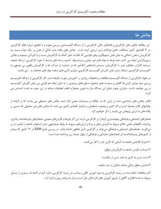 ‫اکوسیستم‬ ‫وضعیت‬ ‫مطالعه‬‫ایران‬ ‫در‬ ‫کارآفرینی‬
40
‫چالش‬‫ها‬
‫ا‬ ‫دیدگاه‬ ‫از‬ ‫را‬ ‫کارآفرینی‬ ‫خالی‬ ‫فضاهای‬ ‫و‬ ‫کارآفرینی‬ ‫های‬ ‫چالش‬ ‫مطالعه‬ ‫این‬‫کوسیستم‬‫ی‬‫نمود‬ ‫بررسی‬‫ه‬‫با‬ ‫و‬‫کارآفری‬ ‫نظام‬ ‫درباره‬ ‫تحقیق‬‫نی‬
‫در‬4‫کالنشهر‬‫کشور‬‫است‬ ‫کرده‬ ‫ارزیابی‬ ‫رانیز‬ ‫هرکدام‬ ‫خاص‬ ‫مشکالت‬‫چ‬ .‫پر‬ ‫نقش‬ ‫از‬ ‫حاکی‬ ‫شده‬ ‫یافته‬ ‫های‬ ‫الش‬‫به‬ ‫نسبت‬ ‫دولت‬ ‫رنگ‬
‫کارآفرینان‬‫تسهیلگری‬ ‫نقش‬ ‫جای‬ ‫به‬ ‫دخالتی‬ ‫نقش‬ ‫و‬،‫وفور‬‫که‬ ‫قوانینی‬‫کارآفرینا‬ ‫به‬ ‫کمک‬ ‫جای‬ ‫به‬ ‫غالبا‬‫ن‬‫میشون‬ ‫گیرآنان‬ ‫پا‬ ‫و‬ ‫دست‬‫د‬‫و‬‫چ‬‫الش‬
‫نه‬ ‫به‬ ‫توجه‬ ‫عدم‬ ،‫کنند‬ ‫می‬ ‫ایجاد‬ ‫بوروکراسی‬ ‫و‬‫ک‬ ،‫نهاد‬ ‫مردم‬ ‫و‬ ‫دولتی‬ ‫غیر‬ ‫های‬ ‫اد‬‫ضعیف‬ ‫ارتباط‬ ،‫کارآفرینی‬ ‫حوزه‬ ‫با‬ ‫مرتبط‬ ‫های‬ ‫رسانه‬ ‫مبود‬
‫کارآفرینان‬ ‫و‬ ‫ها‬ ‫شرکت‬ ‫از‬ ‫حمایت‬ ‫در‬ ‫ها‬ ‫انکباتور‬ ‫نامشخص‬ ‫سیستم‬ ،‫کارآفرینان‬ ‫با‬ ‫پذیر‬ ‫مخاطره‬ ‫گذاران‬ ‫سرمایه‬‫واقعی‬،‫به‬ ‫توجهی‬ ‫بی‬
‫کارآفرینی‬ ‫اکوسیستم‬،‫کارآفرینی‬ ‫اکوسیستم‬ ‫آفرینان‬ ‫نقش‬ ‫دیدن‬ ‫منفک‬،.‫باشند‬ ‫می‬ ... ‫و‬ ،‫مختلف‬ ‫های‬ ‫نهاد‬ ‫متعدد‬ ‫های‬ ‫کاری‬ ‫موازی‬
‫اکوسیستم‬ ‫دیدگاه‬ ‫از‬ ‫کارآفرینی‬ ‫اگر‬ .‫است‬ ‫نگرفته‬ ‫صورت‬ ‫کشورمان‬ ‫در‬ ‫زیادی‬ ‫تحقیقات‬ ‫و‬ ‫مطالعات‬ ‫اکوسیستم‬ ‫دیدگاه‬ ‫از‬ ‫کارآفرینی‬ ‫مقوله‬ ‫در‬
‫کاهش‬ ‫ها‬ ‫کاری‬ ‫موازی‬ ‫شود‬ ‫بررسی‬‫و‬‫دستاورد‬ ‫صحیح‬ ‫های‬ ‫سیاست‬‫بیشتر‬ ‫های‬‫ی‬‫را‬‫اکوسیستم‬ ‫آفرینان‬ ‫نقش‬ ‫بین‬ ‫افزایی‬ ‫هم‬ ‫ایجاد‬ ‫دلیل‬ ‫به‬
.‫داشت‬ ‫خواهند‬ ‫پی‬ ‫در‬‫مشابه‬ ‫تحقیقات‬ ‫انجام‬ ‫و‬ ‫محتوا‬ ‫تدوین‬ ‫به‬ ‫نیاز‬ ‫دیدگاه‬ ‫این‬ ‫غنای‬ ‫جهت‬ ‫بنابراین‬‫حوزه‬ ‫این‬ ‫در‬‫می‬ ‫احساس‬ ‫شدت‬ ‫به‬
.‫گردد‬
‫ا‬‫های‬ ‫چالش‬ ‫غالب‬‫در‬ ‫که‬ ‫ایران‬ ‫در‬ ‫شده‬ ‫شناسایی‬‫باشند‬ ‫می‬ ‫محیطی‬ ‫های‬ ‫چالش‬ ،‫شده‬ ‫ارائه‬ ‫علمی‬ ‫مستندات‬ ‫و‬ ‫مقاالت‬‫از‬ ‫گرفته‬ ‫بر‬ ‫که‬
‫وضعیت‬ ‫و‬ ‫کشور‬ ‫کار‬ ‫و‬ ‫کسب‬ ‫محیط‬ ‫کالن‬ ‫چالشهای‬‫و‬ ‫نامطمئن‬‫ا‬ ‫باشد‬ ‫می‬ ‫کشور‬ ‫اقصادی‬ ‫ناپایدار‬‫م‬ ‫که‬ ‫محیطی‬ ‫غیر‬ ‫های‬ ‫چالش‬ ‫ما‬‫ب‬‫تن‬‫بر‬ ‫ی‬
‫ما‬ ‫های‬ ‫یافته‬‫دراین‬‫باشند‬ ‫می‬ ‫پژوهش‬‫خ‬ ‫ذکر‬ ‫را‬.‫کرد‬ ‫واهیم‬
‫پیچیده‬ ‫فرهنگی‬ ‫و‬ ‫اجتماعی‬ ‫هنجارهای‬‫دار‬ ‫کارآفرینی‬ ‫بر‬ ‫را‬ ‫اثرها‬ ‫ترین‬‫ن‬.‫د‬‫نگرش‬ ‫و‬ ‫باورها‬ ‫آثار‬ ‫این‬‫پذیرفته‬ ‫هنجارهای‬ ،‫عمومی‬ ‫های‬‫رفت‬ ‫شده‬،‫اری‬
‫روحی‬‫ا‬،‫ت‬‫ذهنی‬ ‫الگوهای‬‫ارزش‬ ‫و‬ ‫مزایا‬ ‫و‬ ‫شغل‬ ‫گزینش‬ ‫به‬ ‫مربوط‬ ‫حاکم‬‫به‬ ‫مربوط‬ ‫های‬‫ی‬ ‫را‬ ‫جامعه‬ ‫و‬ ‫انسانها‬ ‫میان‬ ‫چندوجهی‬ ‫روابط‬‫کسره‬‫در‬‫ب‬‫ر‬
‫می‬‫گیر‬‫ن‬‫د‬.‫فرهنگی‬ ‫و‬ ‫اجتماعی‬ ‫،هنجارهای‬‫می‬.‫باشد‬ ‫داشته‬ ‫عاطفی‬ ‫اثری‬ ‫کارآفرین‬ ‫بر‬ ‫تواند‬.‫طرح‬ ‫بررسی‬ ‫در‬GEM‫در‬12‫بیشتر‬ ‫که‬ ‫کشور‬
‫پیشرفته‬ ‫کشورهای‬ ‫از‬‫است‬ ‫شده‬ ‫پرداخته‬ ‫زیر‬ ‫جنبهء‬ ‫چهار‬ ‫از‬ ‫فرهنگی‬ ‫و‬ ‫اجتماعی‬ ‫هنجارهای‬ ‫اثر‬ ‫اند،به‬:
1-‫ک‬ ‫کسانی‬ ‫به‬ ‫جامعه‬ ‫گذاشتن‬ ‫احترام‬‫می‬ ‫آغاز‬ ‫را‬ ‫تازه‬ ‫کاری‬ ‫ه‬‫کنند؛‬
2-‫ّق؛‬‫ف‬‫مو‬ ‫کارآفرینان‬ ‫به‬ ‫جامعه‬ ‫نکردن‬ ‫حسادت‬
3-‫کار‬ ‫به‬ ‫نزدن‬ ‫دست‬‫ی‬‫شکست؛‬ ‫از‬ ‫ترس‬ ‫علت‬ ‫به‬
4-‫جامعه‬ ‫دید‬ ‫از‬ ‫دیگران‬ ‫مشابه‬ ‫زندگی‬ ‫سطح‬ ‫داشتن‬.
‫گ‬ ‫و‬ ‫کرده‬ ‫اشاره‬ ‫کارآفرینی‬ ‫زمینه‬ ‫در‬ ‫مناسب‬ ‫و‬ ‫کافی‬ ‫آموزش‬ ‫نبود‬ ‫به‬ ‫کارآفرینی‬ ‫زمینه‬ ‫در‬ ‫شده‬ ‫انجام‬ ‫مطالعات‬ ‫اکثر‬‫م‬ ‫از‬ ‫بسیاری‬ ‫اند‬ ‫فته‬‫سایل‬
.‫دارد‬ ‫اجرا‬ ‫و‬ ‫ریزی‬ ‫برنامه‬ ‫به‬ ‫نیاز‬ ‫و‬ ‫است‬ ‫حل‬ ‫قابل‬ ‫الزم‬ ‫های‬ ‫آموزش‬ ‫طریق‬ ‫از‬ ‫آگاهی‬ ‫و‬ ‫اطالع‬ ‫عدم‬ ‫به‬ ‫مربوط‬
 