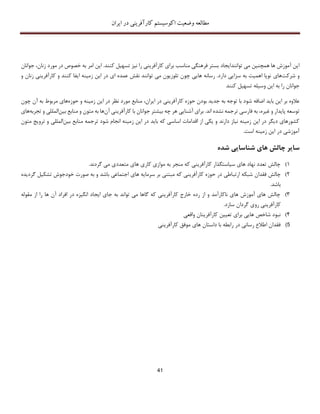 ‫اکوسیستم‬ ‫وضعیت‬ ‫مطالعه‬‫ایران‬ ‫در‬ ‫کارآفرینی‬
41
‫توانند‬ ‫می‬ ‫همچنین‬ ‫ها‬ ‫آموزش‬ ‫این‬‫ایجاد‬‫جوانان‬ ،‫زنان‬ ‫مورد‬ ‫در‬ ‫خصوص‬ ‫به‬ ‫امر‬ ‫این‬ .‫کنند‬ ‫تسهیل‬ ‫نیز‬ ‫را‬ ‫کارآفرینی‬ ‫برای‬ ‫مناسب‬ ‫فرهنگی‬ ‫بستر‬
‫شرکت‬ ‫و‬‫های‬‫و‬ ‫زنان‬ ‫کارآفرینی‬ ‫و‬ ‫کنند‬ ‫ایفا‬ ‫زمینه‬ ‫این‬ ‫در‬ ‫ای‬ ‫عمده‬ ‫نقش‬ ‫توانند‬ ‫می‬ ‫تلوزیون‬ ‫چون‬ ‫هایی‬ ‫رسانه‬ .‫دارد‬ ‫سزایی‬ ‫به‬ ‫اهمیت‬ ‫نوپا‬
‫کنند‬ ‫تسهیل‬ ‫وسیله‬ ‫این‬ ‫به‬ ‫را‬ ‫جوانان‬
‫ا‬ ‫باید‬ ‫این‬ ‫بر‬ ‫عالوه‬‫ض‬‫ایران‬ ‫در‬ ‫کارآفرینی‬ ‫حوزه‬ ‫بودن‬ ‫جدید‬ ‫به‬ ‫توجه‬ ‫با‬ ‫شود‬ ‫افه‬،‫حوز‬ ‫و‬ ‫زمینه‬ ‫این‬ ‫در‬ ‫نظر‬ ‫مورد‬ ‫منابع‬‫ه‬‫مربوط‬ ‫های‬‫آن‬ ‫به‬‫چ‬‫ون‬
‫ا‬ ‫نشده‬ ‫ترجمه‬ ‫فارسی‬ ‫به‬ ،‫غیره‬ ‫و‬ ‫پایدار‬ ‫توسعه‬‫ند‬‫آن‬ ‫کارآفرینی‬ ‫با‬ ‫جوانان‬ ‫بیشتر‬ ‫چه‬ ‫هر‬ ‫آشنایی‬ ‫برای‬ .‫بین‬ ‫منابع‬ ‫و‬ ‫متون‬ ‫به‬ ‫ها‬‫المل‬‫تجربه‬ ‫و‬ ‫لی‬‫های‬
‫من‬ ‫ترجمه‬ ‫شود‬ ‫انجام‬ ‫زمینه‬ ‫این‬ ‫در‬ ‫باید‬ ‫که‬ ‫اساسی‬ ‫اقدامات‬ ‫از‬ ‫یکی‬ ‫و‬ ‫دارند‬ ‫نیاز‬ ‫زمینه‬ ‫این‬ ‫در‬ ‫دیگر‬ ‫کشورهای‬‫بین‬ ‫ابع‬‫م‬ ‫ترویﺞ‬ ‫و‬ ‫المللی‬‫تون‬
.‫است‬ ‫زمینه‬ ‫این‬ ‫در‬ ‫آموزشی‬
‫چ‬ ‫سایر‬‫شده‬ ‫شناسایی‬ ‫های‬ ‫الش‬
1).‫گردند‬ ‫می‬ ‫متعددی‬ ‫های‬ ‫کاری‬ ‫موازی‬ ‫به‬ ‫منجر‬ ‫که‬ ‫کارآفرینی‬ ‫سیاستگذار‬ ‫های‬ ‫نهاد‬ ‫تعدد‬ ‫چالش‬
2)‫ارت‬ ‫شبکه‬ ‫فقدان‬ ‫چالش‬‫ب‬‫خودجوش‬ ‫صورت‬ ‫به‬ ‫و‬ ‫باشد‬ ‫اجتماعی‬ ‫های‬ ‫سرمایه‬ ‫بر‬ ‫مبتنی‬ ‫که‬ ‫کارآفرینی‬ ‫حوزه‬ ‫در‬ ‫اطی‬‫گرد‬ ‫تشکیل‬‫یده‬
‫باشد‬.
3)‫مقوله‬ ‫از‬ ‫را‬ ‫ها‬ ‫آن‬ ‫افراد‬ ‫در‬ ‫انگیزه‬ ‫ایجاد‬ ‫جای‬ ‫به‬ ‫تواند‬ ‫می‬ ‫گاها‬ ‫که‬ ‫کارآفرینی‬ ‫خارج‬ ‫رده‬ ‫از‬ ‫و‬ ‫ناکارآمد‬ ‫های‬ ‫آموزش‬ ‫های‬ ‫چالش‬
.‫سازد‬ ‫گردان‬ ‫روی‬ ‫کارآفرینی‬
4)‫واقعی‬ ‫کارآفرینان‬ ‫تعیین‬ ‫برای‬ ‫هایی‬ ‫شاخص‬ ‫نبود‬
5)‫کارآف‬ ‫موفق‬ ‫های‬ ‫داستان‬ ‫با‬ ‫رابطه‬ ‫در‬ ‫رسانی‬ ‫اطالع‬ ‫فقدان‬‫رینی‬
 