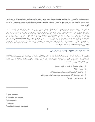 ‫اکوسیستم‬ ‫وضعیت‬ ‫مطالعه‬‫ایران‬ ‫در‬ ‫کارآفرینی‬
7
«‫نشتات‬ ‫روبرت‬»‫فرصت‬ ‫تعقیب‬ ،‫مخاطره‬ ‫قبول‬ ‫را‬ ‫کارآفرینی‬‫کسب‬ ‫یک‬ ‫تأسیس‬ ‫و‬ ‫نوآوری‬ ‫طریق‬ ‫از‬ ‫نیازها‬ ‫ارضای‬ ،‫ها‬‫و‬‫می‬ ‫کار‬‫د‬‫اند‬.‫ن‬ ‫از‬‫ظر‬
«‫دراکر‬ ‫پیتر‬»‫رفتار‬ ‫یک‬ ‫کارآفرینی‬‫در‬ ‫و‬‫ب‬ ‫واقع‬‫ه‬‫تکنیک‬ ‫و‬ ‫مفاهیم‬ ‫کاربردن‬‫ه‬‫محصول‬ ‫استانداردسازی‬ ،‫مدیریتی‬ ‫ای‬‫و‬‫ب‬ ‫کار‬ ‫نهادن‬ ‫بنا‬‫پایه‬ ‫ر‬
‫آموزش‬‫است‬.
‫است‬ ‫مشهود‬ ‫که‬ ‫همانطور‬‫هم‬ ‫هنوز‬ ‫کارآفرینی‬ ‫واژه‬ ‫از‬‫تعریف‬‫جامع‬ ‫و‬ ‫کامل‬‫ی‬‫پذیرش‬ ‫مورد‬ ‫که‬‫همه‬‫صاحب‬‫نظران‬‫گ‬ ‫قرار‬‫ارائه‬ ‫یرد‬‫نشده‬‫است‬.
‫این‬ ‫با‬‫حال‬‫تئوری‬‫تعاریف‬ ‫و‬‫اقتصاددان‬‫اتریشی‬ ‫مشهور‬،‫جوزف‬‫کارآفرینی‬ ‫از‬ ‫شومپیتر‬‫نقش‬ ‫و‬‫کارآفرینان‬‫توسعه‬ ‫فرآیند‬ ‫در‬‫بیش‬ ،‫تر‬‫توافق‬ ‫مورد‬
‫ارجاع‬ ‫و‬‫محققین‬‫این‬ ‫در‬‫زمینه‬‫می‬‫باشد‬.‫به‬‫وی‬ ‫نظر‬،‫کارآفرین‬‫نیروی‬‫اصلی‬ ‫محرکه‬‫توسعة‬ ‫در‬‫اقت‬‫صادی‬‫توسعه‬ ‫موتور‬ ‫و‬‫می‬‫نقش‬ ‫و‬ ‫باشد‬‫وی‬
‫عبارت‬‫است‬‫نوآوری‬ ‫از‬‫ترکیب‬ ‫ایجاد‬ ‫یا‬‫های‬‫تازه‬‫مواد‬ ‫از‬.‫اصلی‬ ‫مشخصه‬ ‫شومپیتر‬‫کارآفرین‬‫را‬«‫نوآوری‬»(innovation)‫می‬‫دانست‬‫کار‬ ‫و‬
‫یک‬‫کارآفرین‬‫را‬«‫تخریب‬‫خالق‬‫انه‬»‫تعریف‬‫نمو‬‫د‬.‫وی‬‫کتاب‬ ‫در‬«‫نظریة‬‫پویا‬ ‫اقتصاد‬»‫اشار‬‫ه‬‫می‬‫کند‬‫که‬‫تعادل‬‫طریق‬ ‫از‬ ‫پویا‬‫نوآوری‬‫کارآفرینی‬ ‫و‬
‫می‬ ‫ایجاد‬‫مشخصة‬ ‫اینها‬ ‫و‬ ‫گردد‬‫یک‬‫سالم‬ ‫اقتصاد‬‫هستند‬.
1-3-3.‫د‬‫ی‬‫دگاه‬‫و‬‫مفهوم‬‫اکوس‬‫ی‬‫ستم‬‫کارآفر‬‫ی‬‫ن‬‫ی‬
‫اک‬ ‫یک‬ ‫مثل‬‫و‬‫شود‬ ‫می‬ ‫تشکیل‬ ‫کلیدی‬ ‫جزء‬ ‫چند‬ ‫از‬ ‫کارآفرینی‬ ‫اکوسیستم‬ ،‫طبیعت‬ ‫در‬ ‫سیسیتم‬.‫وسیع‬ ‫ما‬ ‫تحقیق‬ ‫این‬ ‫در‬‫ت‬ ‫ترین‬‫عر‬‫شده‬ ‫ارائه‬ ‫یف‬
‫توسط‬‫آیزنبرگ‬1‫را‬‫کنیم‬ ‫می‬ ‫مطرح‬.‫اجزا‬ ‫این‬ ‫همه‬‫ء‬‫کنند‬ ‫رشد‬ ‫موازی‬ ‫و‬ ‫همزمان‬ ‫طور‬ ‫به‬ ‫باید‬ ‫و‬ ‫هستند‬ ‫حیاتی‬.‫زیر‬ ‫در‬ ‫اجزاء‬ ‫این‬‫ترتیب‬ ‫به‬
‫شده‬ ‫لیست‬ ‫انگلیسی‬ ‫الفبای‬ ‫حروف‬‫اند‬:
1.‫فرهنگ‬‫شکست‬ ‫پذیرش‬ ‫و‬ ‫کارآفرینان‬ ‫از‬ ‫حمایت‬
2.‫بازار‬ ‫و‬ ‫مشتری‬2
3.‫کارآفرینان‬3‫کسب‬ ‫و‬‫و‬‫راه‬ ‫کارهای‬‫اندازی‬‫شده‬‫آنان‬ ‫توسط‬
4.‫مالی‬ ‫منابع‬ ‫تامین‬4:‫فرشته‬‫سرمایه‬ ،‫گذار‬ ‫سرمایه‬ ‫های‬‫مخاطره‬ ‫گزاران‬‫پذیر‬
5.‫چارچوب‬‫مقررات‬ ‫و‬ ‫قوانین‬5
1
Daniel Isenberg
2
Customers and markets
3
Entrepreneurs
4
Financing
5
Legal and regulatory framework
 