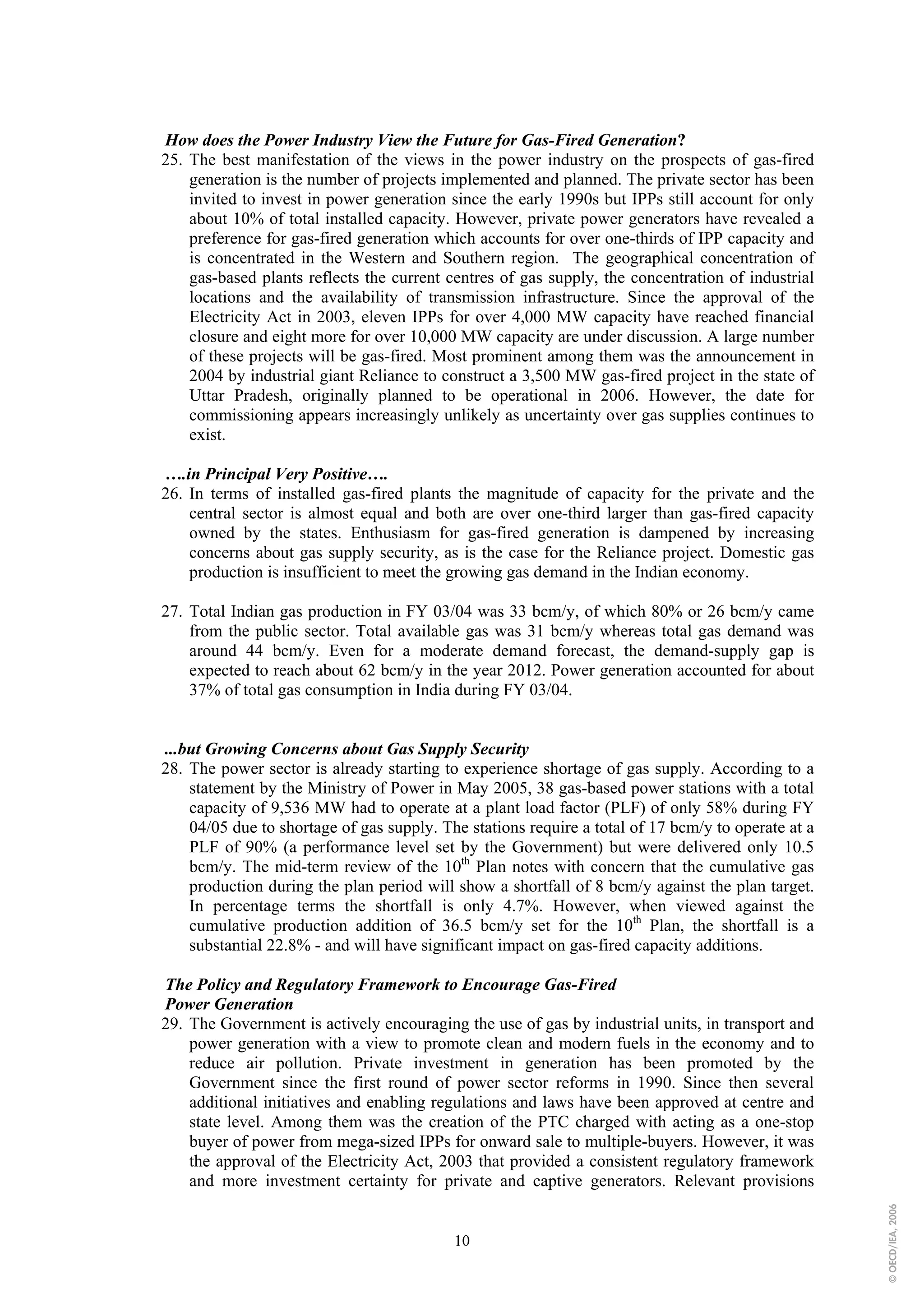 How does the Power Industry View the Future for Gas-Fired Generation?
25. The best manifestation of the views in the power industry on the prospects of gas-fired
    generation is the number of projects implemented and planned. The private sector has been
    invited to invest in power generation since the early 1990s but IPPs still account for only
    about 10% of total installed capacity. However, private power generators have revealed a
    preference for gas-fired generation which accounts for over one-thirds of IPP capacity and
    is concentrated in the Western and Southern region. The geographical concentration of
    gas-based plants reflects the current centres of gas supply, the concentration of industrial
    locations and the availability of transmission infrastructure. Since the approval of the
    Electricity Act in 2003, eleven IPPs for over 4,000 MW capacity have reached financial
    closure and eight more for over 10,000 MW capacity are under discussion. A large number
    of these projects will be gas-fired. Most prominent among them was the announcement in
    2004 by industrial giant Reliance to construct a 3,500 MW gas-fired project in the state of
    Uttar Pradesh, originally planned to be operational in 2006. However, the date for
    commissioning appears increasingly unlikely as uncertainty over gas supplies continues to
    exist.

….in Principal Very Positive….
26. In terms of installed gas-fired plants the magnitude of capacity for the private and the
    central sector is almost equal and both are over one-third larger than gas-fired capacity
    owned by the states. Enthusiasm for gas-fired generation is dampened by increasing
    concerns about gas supply security, as is the case for the Reliance project. Domestic gas
    production is insufficient to meet the growing gas demand in the Indian economy.

27. Total Indian gas production in FY 03/04 was 33 bcm/y, of which 80% or 26 bcm/y came
    from the public sector. Total available gas was 31 bcm/y whereas total gas demand was
    around 44 bcm/y. Even for a moderate demand forecast, the demand-supply gap is
    expected to reach about 62 bcm/y in the year 2012. Power generation accounted for about
    37% of total gas consumption in India during FY 03/04.


...but Growing Concerns about Gas Supply Security
28. The power sector is already starting to experience shortage of gas supply. According to a
    statement by the Ministry of Power in May 2005, 38 gas-based power stations with a total
    capacity of 9,536 MW had to operate at a plant load factor (PLF) of only 58% during FY
    04/05 due to shortage of gas supply. The stations require a total of 17 bcm/y to operate at a
    PLF of 90% (a performance level set by the Government) but were delivered only 10.5
    bcm/y. The mid-term review of the 10th Plan notes with concern that the cumulative gas
    production during the plan period will show a shortfall of 8 bcm/y against the plan target.
    In percentage terms the shortfall is only 4.7%. However, when viewed against the
    cumulative production addition of 36.5 bcm/y set for the 10th Plan, the shortfall is a
    substantial 22.8% - and will have significant impact on gas-fired capacity additions.

The Policy and Regulatory Framework to Encourage Gas-Fired
Power Generation
29. The Government is actively encouraging the use of gas by industrial units, in transport and
    power generation with a view to promote clean and modern fuels in the economy and to
    reduce air pollution. Private investment in generation has been promoted by the
    Government since the first round of power sector reforms in 1990. Since then several
    additional initiatives and enabling regulations and laws have been approved at centre and
    state level. Among them was the creation of the PTC charged with acting as a one-stop
    buyer of power from mega-sized IPPs for onward sale to multiple-buyers. However, it was
    the approval of the Electricity Act, 2003 that provided a consistent regulatory framework
    and more investment certainty for private and captive generators. Relevant provisions
                                                                                                    © OECD/IEA, 2006




                                           10
 