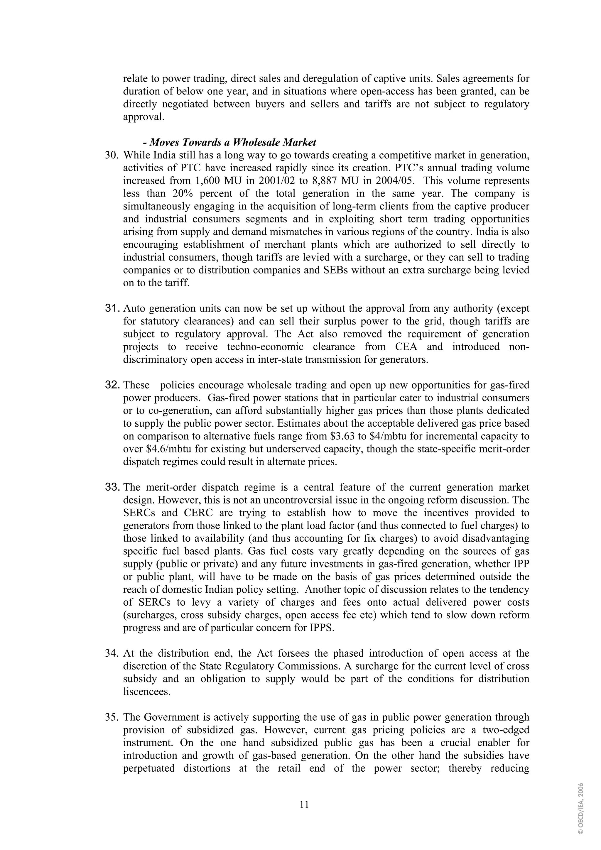 relate to power trading, direct sales and deregulation of captive units. Sales agreements for
    duration of below one year, and in situations where open-access has been granted, can be
    directly negotiated between buyers and sellers and tariffs are not subject to regulatory
    approval.

         - Moves Towards a Wholesale Market
30. While India still has a long way to go towards creating a competitive market in generation,
    activities of PTC have increased rapidly since its creation. PTC’s annual trading volume
    increased from 1,600 MU in 2001/02 to 8,887 MU in 2004/05. This volume represents
    less than 20% percent of the total generation in the same year. The company is
    simultaneously engaging in the acquisition of long-term clients from the captive producer
    and industrial consumers segments and in exploiting short term trading opportunities
    arising from supply and demand mismatches in various regions of the country. India is also
    encouraging establishment of merchant plants which are authorized to sell directly to
    industrial consumers, though tariffs are levied with a surcharge, or they can sell to trading
    companies or to distribution companies and SEBs without an extra surcharge being levied
    on to the tariff.

31. Auto generation units can now be set up without the approval from any authority (except
    for statutory clearances) and can sell their surplus power to the grid, though tariffs are
    subject to regulatory approval. The Act also removed the requirement of generation
    projects to receive techno-economic clearance from CEA and introduced non-
    discriminatory open access in inter-state transmission for generators.

32. These policies encourage wholesale trading and open up new opportunities for gas-fired
    power producers. Gas-fired power stations that in particular cater to industrial consumers
    or to co-generation, can afford substantially higher gas prices than those plants dedicated
    to supply the public power sector. Estimates about the acceptable delivered gas price based
    on comparison to alternative fuels range from $3.63 to $4/mbtu for incremental capacity to
    over $4.6/mbtu for existing but underserved capacity, though the state-specific merit-order
    dispatch regimes could result in alternate prices.

33. The merit-order dispatch regime is a central feature of the current generation market
    design. However, this is not an uncontroversial issue in the ongoing reform discussion. The
    SERCs and CERC are trying to establish how to move the incentives provided to
    generators from those linked to the plant load factor (and thus connected to fuel charges) to
    those linked to availability (and thus accounting for fix charges) to avoid disadvantaging
    specific fuel based plants. Gas fuel costs vary greatly depending on the sources of gas
    supply (public or private) and any future investments in gas-fired generation, whether IPP
    or public plant, will have to be made on the basis of gas prices determined outside the
    reach of domestic Indian policy setting. Another topic of discussion relates to the tendency
    of SERCs to levy a variety of charges and fees onto actual delivered power costs
    (surcharges, cross subsidy charges, open access fee etc) which tend to slow down reform
    progress and are of particular concern for IPPS.

34. At the distribution end, the Act forsees the phased introduction of open access at the
    discretion of the State Regulatory Commissions. A surcharge for the current level of cross
    subsidy and an obligation to supply would be part of the conditions for distribution
    liscencees.

35. The Government is actively supporting the use of gas in public power generation through
    provision of subsidized gas. However, current gas pricing policies are a two-edged
    instrument. On the one hand subsidized public gas has been a crucial enabler for
    introduction and growth of gas-based generation. On the other hand the subsidies have
    perpetuated distortions at the retail end of the power sector; thereby reducing
                                                                                                    © OECD/IEA, 2006




                                            11
 