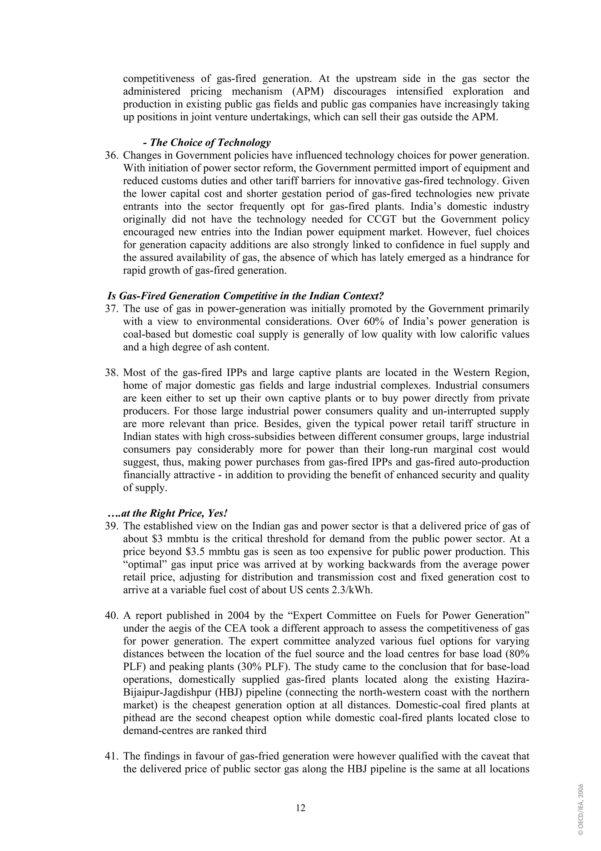 competitiveness of gas-fired generation. At the upstream side in the gas sector the
    administered pricing mechanism (APM) discourages intensified exploration and
    production in existing public gas fields and public gas companies have increasingly taking
    up positions in joint venture undertakings, which can sell their gas outside the APM.

         - The Choice of Technology
36. Changes in Government policies have influenced technology choices for power generation.
    With initiation of power sector reform, the Government permitted import of equipment and
    reduced customs duties and other tariff barriers for innovative gas-fired technology. Given
    the lower capital cost and shorter gestation period of gas-fired technologies new private
    entrants into the sector frequently opt for gas-fired plants. India’s domestic industry
    originally did not have the technology needed for CCGT but the Government policy
    encouraged new entries into the Indian power equipment market. However, fuel choices
    for generation capacity additions are also strongly linked to confidence in fuel supply and
    the assured availability of gas, the absence of which has lately emerged as a hindrance for
    rapid growth of gas-fired generation.

Is Gas-Fired Generation Competitive in the Indian Context?
37. The use of gas in power-generation was initially promoted by the Government primarily
    with a view to environmental considerations. Over 60% of India’s power generation is
    coal-based but domestic coal supply is generally of low quality with low calorific values
    and a high degree of ash content.

38. Most of the gas-fired IPPs and large captive plants are located in the Western Region,
    home of major domestic gas fields and large industrial complexes. Industrial consumers
    are keen either to set up their own captive plants or to buy power directly from private
    producers. For those large industrial power consumers quality and un-interrupted supply
    are more relevant than price. Besides, given the typical power retail tariff structure in
    Indian states with high cross-subsidies between different consumer groups, large industrial
    consumers pay considerably more for power than their long-run marginal cost would
    suggest, thus, making power purchases from gas-fired IPPs and gas-fired auto-production
    financially attractive - in addition to providing the benefit of enhanced security and quality
    of supply.

….at the Right Price, Yes!
39. The established view on the Indian gas and power sector is that a delivered price of gas of
    about $3 mmbtu is the critical threshold for demand from the public power sector. At a
    price beyond $3.5 mmbtu gas is seen as too expensive for public power production. This
    “optimal” gas input price was arrived at by working backwards from the average power
    retail price, adjusting for distribution and transmission cost and fixed generation cost to
    arrive at a variable fuel cost of about US cents 2.3/kWh.

40. A report published in 2004 by the “Expert Committee on Fuels for Power Generation”
    under the aegis of the CEA took a different approach to assess the competitiveness of gas
    for power generation. The expert committee analyzed various fuel options for varying
    distances between the location of the fuel source and the load centres for base load (80%
    PLF) and peaking plants (30% PLF). The study came to the conclusion that for base-load
    operations, domestically supplied gas-fired plants located along the existing Hazira-
    Bijaipur-Jagdishpur (HBJ) pipeline (connecting the north-western coast with the northern
    market) is the cheapest generation option at all distances. Domestic-coal fired plants at
    pithead are the second cheapest option while domestic coal-fired plants located close to
    demand-centres are ranked third

41. The findings in favour of gas-fried generation were however qualified with the caveat that
    the delivered price of public sector gas along the HBJ pipeline is the same at all locations
                                                                                                     © OECD/IEA, 2006




                                           12
 