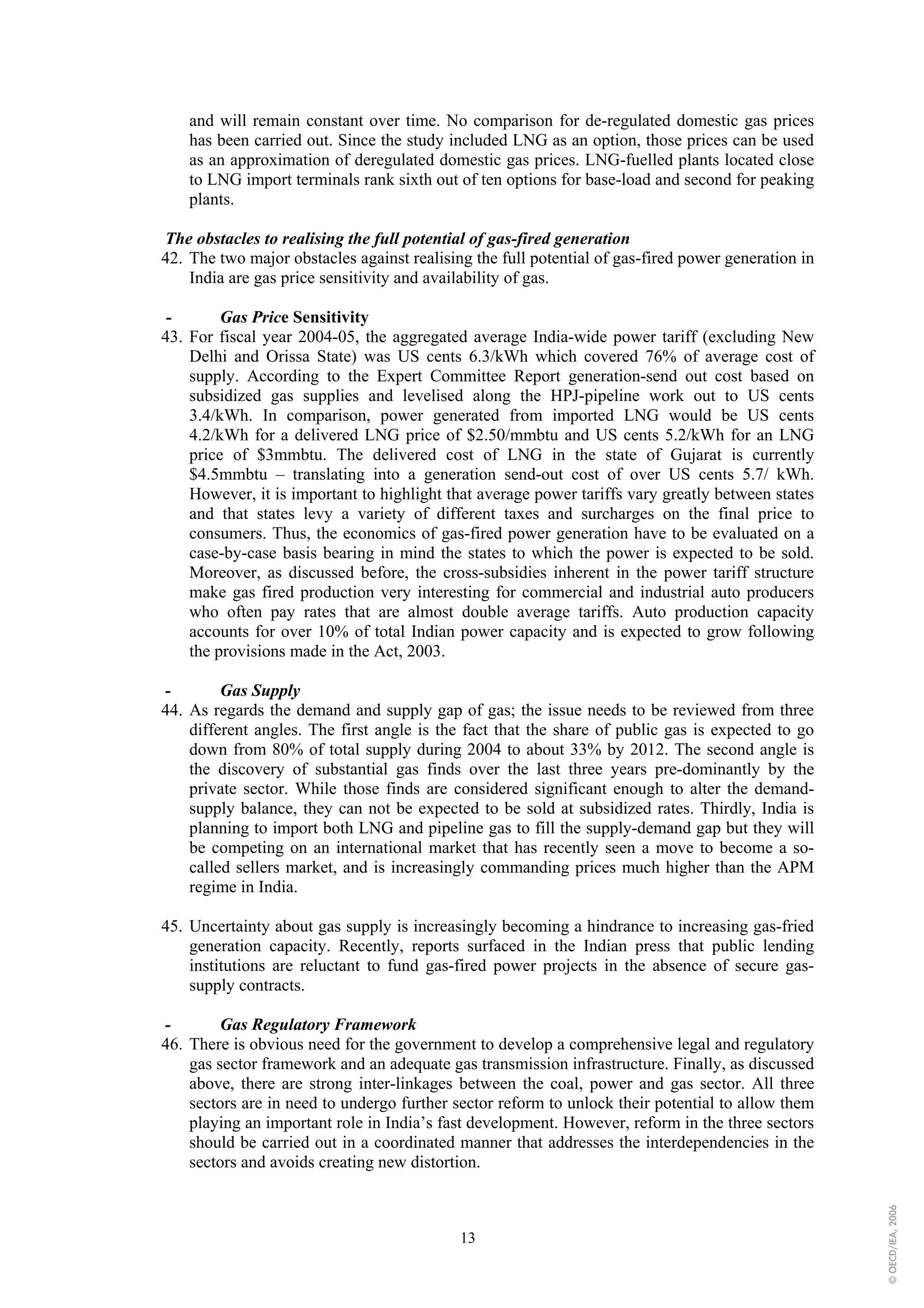 and will remain constant over time. No comparison for de-regulated domestic gas prices
    has been carried out. Since the study included LNG as an option, those prices can be used
    as an approximation of deregulated domestic gas prices. LNG-fuelled plants located close
    to LNG import terminals rank sixth out of ten options for base-load and second for peaking
    plants.

The obstacles to realising the full potential of gas-fired generation
42. The two major obstacles against realising the full potential of gas-fired power generation in
    India are gas price sensitivity and availability of gas.

 -       Gas Price Sensitivity
43. For fiscal year 2004-05, the aggregated average India-wide power tariff (excluding New
    Delhi and Orissa State) was US cents 6.3/kWh which covered 76% of average cost of
    supply. According to the Expert Committee Report generation-send out cost based on
    subsidized gas supplies and levelised along the HPJ-pipeline work out to US cents
    3.4/kWh. In comparison, power generated from imported LNG would be US cents
    4.2/kWh for a delivered LNG price of $2.50/mmbtu and US cents 5.2/kWh for an LNG
    price of $3mmbtu. The delivered cost of LNG in the state of Gujarat is currently
    $4.5mmbtu – translating into a generation send-out cost of over US cents 5.7/ kWh.
    However, it is important to highlight that average power tariffs vary greatly between states
    and that states levy a variety of different taxes and surcharges on the final price to
    consumers. Thus, the economics of gas-fired power generation have to be evaluated on a
    case-by-case basis bearing in mind the states to which the power is expected to be sold.
    Moreover, as discussed before, the cross-subsidies inherent in the power tariff structure
    make gas fired production very interesting for commercial and industrial auto producers
    who often pay rates that are almost double average tariffs. Auto production capacity
    accounts for over 10% of total Indian power capacity and is expected to grow following
    the provisions made in the Act, 2003.

-        Gas Supply
44. As regards the demand and supply gap of gas; the issue needs to be reviewed from three
    different angles. The first angle is the fact that the share of public gas is expected to go
    down from 80% of total supply during 2004 to about 33% by 2012. The second angle is
    the discovery of substantial gas finds over the last three years pre-dominantly by the
    private sector. While those finds are considered significant enough to alter the demand-
    supply balance, they can not be expected to be sold at subsidized rates. Thirdly, India is
    planning to import both LNG and pipeline gas to fill the supply-demand gap but they will
    be competing on an international market that has recently seen a move to become a so-
    called sellers market, and is increasingly commanding prices much higher than the APM
    regime in India.

45. Uncertainty about gas supply is increasingly becoming a hindrance to increasing gas-fried
    generation capacity. Recently, reports surfaced in the Indian press that public lending
    institutions are reluctant to fund gas-fired power projects in the absence of secure gas-
    supply contracts.

-        Gas Regulatory Framework
46. There is obvious need for the government to develop a comprehensive legal and regulatory
    gas sector framework and an adequate gas transmission infrastructure. Finally, as discussed
    above, there are strong inter-linkages between the coal, power and gas sector. All three
    sectors are in need to undergo further sector reform to unlock their potential to allow them
    playing an important role in India’s fast development. However, reform in the three sectors
    should be carried out in a coordinated manner that addresses the interdependencies in the
    sectors and avoids creating new distortion.
                                                                                                    © OECD/IEA, 2006




                                            13
 