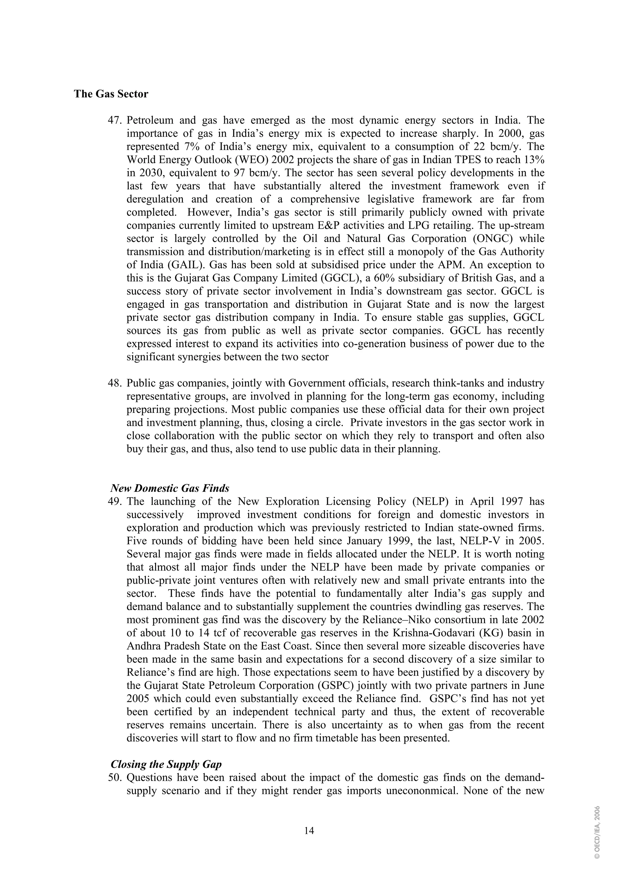 The Gas Sector

      47. Petroleum and gas have emerged as the most dynamic energy sectors in India. The
          importance of gas in India’s energy mix is expected to increase sharply. In 2000, gas
          represented 7% of India’s energy mix, equivalent to a consumption of 22 bcm/y. The
          World Energy Outlook (WEO) 2002 projects the share of gas in Indian TPES to reach 13%
          in 2030, equivalent to 97 bcm/y. The sector has seen several policy developments in the
          last few years that have substantially altered the investment framework even if
          deregulation and creation of a comprehensive legislative framework are far from
          completed. However, India’s gas sector is still primarily publicly owned with private
          companies currently limited to upstream E&P activities and LPG retailing. The up-stream
          sector is largely controlled by the Oil and Natural Gas Corporation (ONGC) while
          transmission and distribution/marketing is in effect still a monopoly of the Gas Authority
          of India (GAIL). Gas has been sold at subsidised price under the APM. An exception to
          this is the Gujarat Gas Company Limited (GGCL), a 60% subsidiary of British Gas, and a
          success story of private sector involvement in India’s downstream gas sector. GGCL is
          engaged in gas transportation and distribution in Gujarat State and is now the largest
          private sector gas distribution company in India. To ensure stable gas supplies, GGCL
          sources its gas from public as well as private sector companies. GGCL has recently
          expressed interest to expand its activities into co-generation business of power due to the
          significant synergies between the two sector

      48. Public gas companies, jointly with Government officials, research think-tanks and industry
          representative groups, are involved in planning for the long-term gas economy, including
          preparing projections. Most public companies use these official data for their own project
          and investment planning, thus, closing a circle. Private investors in the gas sector work in
          close collaboration with the public sector on which they rely to transport and often also
          buy their gas, and thus, also tend to use public data in their planning.


      New Domestic Gas Finds
      49. The launching of the New Exploration Licensing Policy (NELP) in April 1997 has
          successively improved investment conditions for foreign and domestic investors in
          exploration and production which was previously restricted to Indian state-owned firms.
          Five rounds of bidding have been held since January 1999, the last, NELP-V in 2005.
          Several major gas finds were made in fields allocated under the NELP. It is worth noting
          that almost all major finds under the NELP have been made by private companies or
          public-private joint ventures often with relatively new and small private entrants into the
          sector. These finds have the potential to fundamentally alter India’s gas supply and
          demand balance and to substantially supplement the countries dwindling gas reserves. The
          most prominent gas find was the discovery by the Reliance–Niko consortium in late 2002
          of about 10 to 14 tcf of recoverable gas reserves in the Krishna-Godavari (KG) basin in
          Andhra Pradesh State on the East Coast. Since then several more sizeable discoveries have
          been made in the same basin and expectations for a second discovery of a size similar to
          Reliance’s find are high. Those expectations seem to have been justified by a discovery by
          the Gujarat State Petroleum Corporation (GSPC) jointly with two private partners in June
          2005 which could even substantially exceed the Reliance find. GSPC’s find has not yet
          been certified by an independent technical party and thus, the extent of recoverable
          reserves remains uncertain. There is also uncertainty as to when gas from the recent
          discoveries will start to flow and no firm timetable has been presented.

      Closing the Supply Gap
      50. Questions have been raised about the impact of the domestic gas finds on the demand-
          supply scenario and if they might render gas imports unecononmical. None of the new
                                                                                                         © OECD/IEA, 2006




                                                 14
 