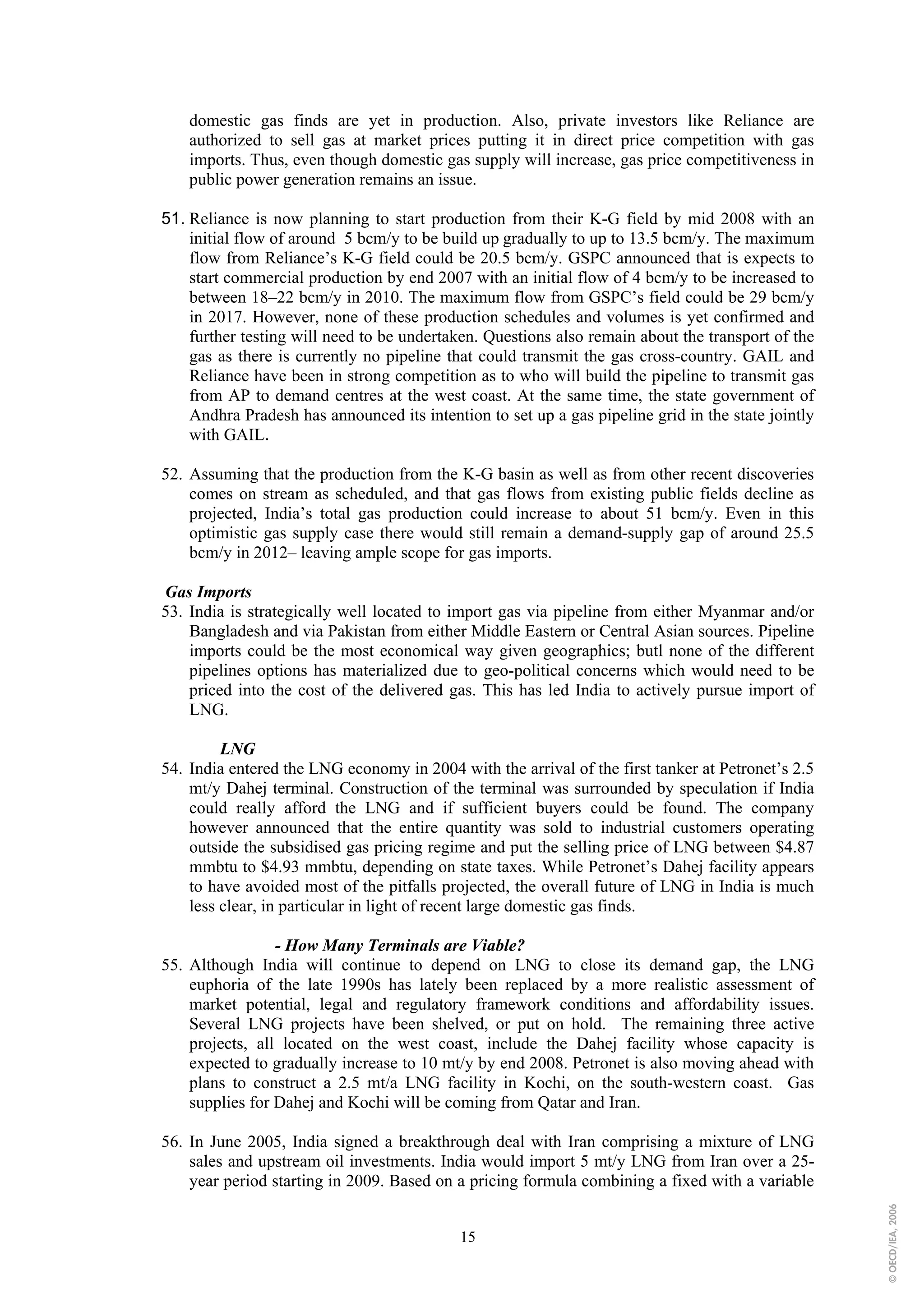 domestic gas finds are yet in production. Also, private investors like Reliance are
    authorized to sell gas at market prices putting it in direct price competition with gas
    imports. Thus, even though domestic gas supply will increase, gas price competitiveness in
    public power generation remains an issue.

51. Reliance is now planning to start production from their K-G field by mid 2008 with an
    initial flow of around 5 bcm/y to be build up gradually to up to 13.5 bcm/y. The maximum
    flow from Reliance’s K-G field could be 20.5 bcm/y. GSPC announced that is expects to
    start commercial production by end 2007 with an initial flow of 4 bcm/y to be increased to
    between 18–22 bcm/y in 2010. The maximum flow from GSPC’s field could be 29 bcm/y
    in 2017. However, none of these production schedules and volumes is yet confirmed and
    further testing will need to be undertaken. Questions also remain about the transport of the
    gas as there is currently no pipeline that could transmit the gas cross-country. GAIL and
    Reliance have been in strong competition as to who will build the pipeline to transmit gas
    from AP to demand centres at the west coast. At the same time, the state government of
    Andhra Pradesh has announced its intention to set up a gas pipeline grid in the state jointly
    with GAIL.

52. Assuming that the production from the K-G basin as well as from other recent discoveries
    comes on stream as scheduled, and that gas flows from existing public fields decline as
    projected, India’s total gas production could increase to about 51 bcm/y. Even in this
    optimistic gas supply case there would still remain a demand-supply gap of around 25.5
    bcm/y in 2012– leaving ample scope for gas imports.

Gas Imports
53. India is strategically well located to import gas via pipeline from either Myanmar and/or
    Bangladesh and via Pakistan from either Middle Eastern or Central Asian sources. Pipeline
    imports could be the most economical way given geographics; butl none of the different
    pipelines options has materialized due to geo-political concerns which would need to be
    priced into the cost of the delivered gas. This has led India to actively pursue import of
    LNG.

         LNG
54. India entered the LNG economy in 2004 with the arrival of the first tanker at Petronet’s 2.5
    mt/y Dahej terminal. Construction of the terminal was surrounded by speculation if India
    could really afford the LNG and if sufficient buyers could be found. The company
    however announced that the entire quantity was sold to industrial customers operating
    outside the subsidised gas pricing regime and put the selling price of LNG between $4.87
    mmbtu to $4.93 mmbtu, depending on state taxes. While Petronet’s Dahej facility appears
    to have avoided most of the pitfalls projected, the overall future of LNG in India is much
    less clear, in particular in light of recent large domestic gas finds.

                 - How Many Terminals are Viable?
55. Although India will continue to depend on LNG to close its demand gap, the LNG
    euphoria of the late 1990s has lately been replaced by a more realistic assessment of
    market potential, legal and regulatory framework conditions and affordability issues.
    Several LNG projects have been shelved, or put on hold. The remaining three active
    projects, all located on the west coast, include the Dahej facility whose capacity is
    expected to gradually increase to 10 mt/y by end 2008. Petronet is also moving ahead with
    plans to construct a 2.5 mt/a LNG facility in Kochi, on the south-western coast. Gas
    supplies for Dahej and Kochi will be coming from Qatar and Iran.

56. In June 2005, India signed a breakthrough deal with Iran comprising a mixture of LNG
    sales and upstream oil investments. India would import 5 mt/y LNG from Iran over a 25-
    year period starting in 2009. Based on a pricing formula combining a fixed with a variable
                                                                                                    © OECD/IEA, 2006




                                            15
 