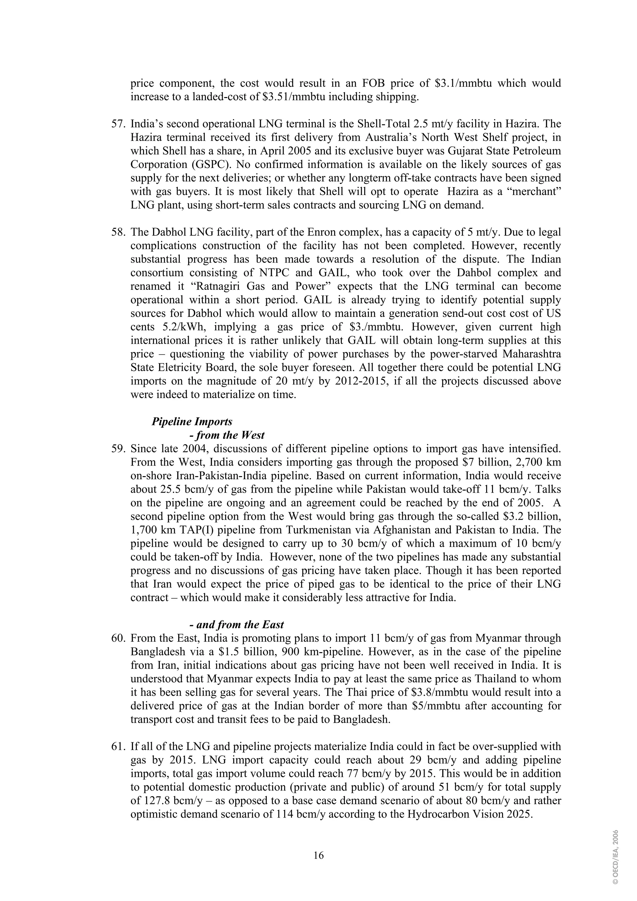 price component, the cost would result in an FOB price of $3.1/mmbtu which would
    increase to a landed-cost of $3.51/mmbtu including shipping.

57. India’s second operational LNG terminal is the Shell-Total 2.5 mt/y facility in Hazira. The
    Hazira terminal received its first delivery from Australia’s North West Shelf project, in
    which Shell has a share, in April 2005 and its exclusive buyer was Gujarat State Petroleum
    Corporation (GSPC). No confirmed information is available on the likely sources of gas
    supply for the next deliveries; or whether any longterm off-take contracts have been signed
    with gas buyers. It is most likely that Shell will opt to operate Hazira as a “merchant”
    LNG plant, using short-term sales contracts and sourcing LNG on demand.

58. The Dabhol LNG facility, part of the Enron complex, has a capacity of 5 mt/y. Due to legal
    complications construction of the facility has not been completed. However, recently
    substantial progress has been made towards a resolution of the dispute. The Indian
    consortium consisting of NTPC and GAIL, who took over the Dahbol complex and
    renamed it “Ratnagiri Gas and Power” expects that the LNG terminal can become
    operational within a short period. GAIL is already trying to identify potential supply
    sources for Dabhol which would allow to maintain a generation send-out cost cost of US
    cents 5.2/kWh, implying a gas price of $3./mmbtu. However, given current high
    international prices it is rather unlikely that GAIL will obtain long-term supplies at this
    price – questioning the viability of power purchases by the power-starved Maharashtra
    State Eletricity Board, the sole buyer foreseen. All together there could be potential LNG
    imports on the magnitude of 20 mt/y by 2012-2015, if all the projects discussed above
    were indeed to materialize on time.

         Pipeline Imports
                 - from the West
59. Since late 2004, discussions of different pipeline options to import gas have intensified.
    From the West, India considers importing gas through the proposed $7 billion, 2,700 km
    on-shore Iran-Pakistan-India pipeline. Based on current information, India would receive
    about 25.5 bcm/y of gas from the pipeline while Pakistan would take-off 11 bcm/y. Talks
    on the pipeline are ongoing and an agreement could be reached by the end of 2005. A
    second pipeline option from the West would bring gas through the so-called $3.2 billion,
    1,700 km TAP(I) pipeline from Turkmenistan via Afghanistan and Pakistan to India. The
    pipeline would be designed to carry up to 30 bcm/y of which a maximum of 10 bcm/y
    could be taken-off by India. However, none of the two pipelines has made any substantial
    progress and no discussions of gas pricing have taken place. Though it has been reported
    that Iran would expect the price of piped gas to be identical to the price of their LNG
    contract – which would make it considerably less attractive for India.

                 - and from the East
60. From the East, India is promoting plans to import 11 bcm/y of gas from Myanmar through
    Bangladesh via a $1.5 billion, 900 km-pipeline. However, as in the case of the pipeline
    from Iran, initial indications about gas pricing have not been well received in India. It is
    understood that Myanmar expects India to pay at least the same price as Thailand to whom
    it has been selling gas for several years. The Thai price of $3.8/mmbtu would result into a
    delivered price of gas at the Indian border of more than $5/mmbtu after accounting for
    transport cost and transit fees to be paid to Bangladesh.

61. If all of the LNG and pipeline projects materialize India could in fact be over-supplied with
    gas by 2015. LNG import capacity could reach about 29 bcm/y and adding pipeline
    imports, total gas import volume could reach 77 bcm/y by 2015. This would be in addition
    to potential domestic production (private and public) of around 51 bcm/y for total supply
    of 127.8 bcm/y – as opposed to a base case demand scenario of about 80 bcm/y and rather
    optimistic demand scenario of 114 bcm/y according to the Hydrocarbon Vision 2025.
                                                                                                    © OECD/IEA, 2006




                                           16
 
