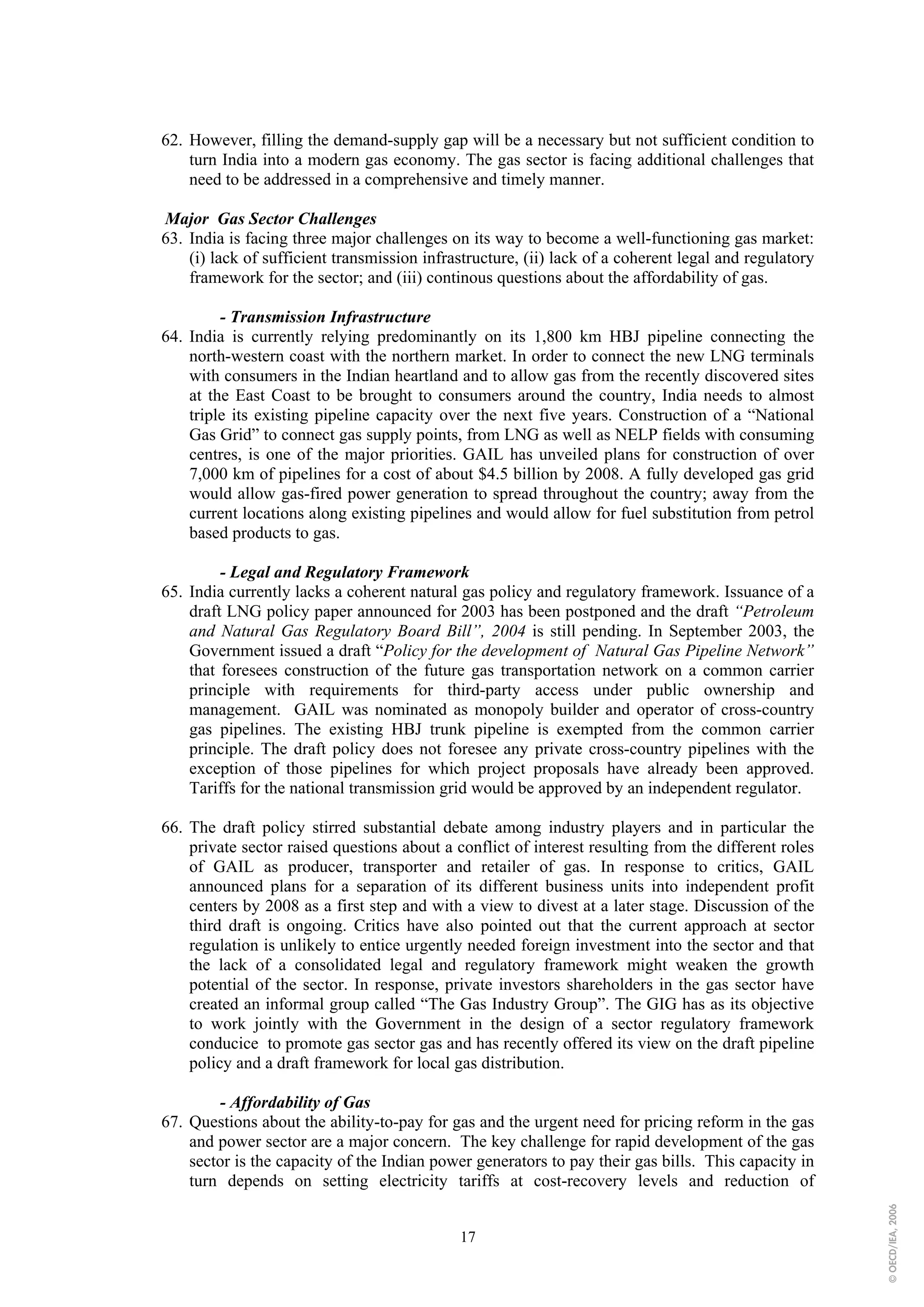 62. However, filling the demand-supply gap will be a necessary but not sufficient condition to
    turn India into a modern gas economy. The gas sector is facing additional challenges that
    need to be addressed in a comprehensive and timely manner.

Major Gas Sector Challenges
63. India is facing three major challenges on its way to become a well-functioning gas market:
    (i) lack of sufficient transmission infrastructure, (ii) lack of a coherent legal and regulatory
    framework for the sector; and (iii) continous questions about the affordability of gas.

         - Transmission Infrastructure
64. India is currently relying predominantly on its 1,800 km HBJ pipeline connecting the
    north-western coast with the northern market. In order to connect the new LNG terminals
    with consumers in the Indian heartland and to allow gas from the recently discovered sites
    at the East Coast to be brought to consumers around the country, India needs to almost
    triple its existing pipeline capacity over the next five years. Construction of a “National
    Gas Grid” to connect gas supply points, from LNG as well as NELP fields with consuming
    centres, is one of the major priorities. GAIL has unveiled plans for construction of over
    7,000 km of pipelines for a cost of about $4.5 billion by 2008. A fully developed gas grid
    would allow gas-fired power generation to spread throughout the country; away from the
    current locations along existing pipelines and would allow for fuel substitution from petrol
    based products to gas.

         - Legal and Regulatory Framework
65. India currently lacks a coherent natural gas policy and regulatory framework. Issuance of a
    draft LNG policy paper announced for 2003 has been postponed and the draft “Petroleum
    and Natural Gas Regulatory Board Bill”, 2004 is still pending. In September 2003, the
    Government issued a draft “Policy for the development of Natural Gas Pipeline Network”
    that foresees construction of the future gas transportation network on a common carrier
    principle with requirements for third-party access under public ownership and
    management. GAIL was nominated as monopoly builder and operator of cross-country
    gas pipelines. The existing HBJ trunk pipeline is exempted from the common carrier
    principle. The draft policy does not foresee any private cross-country pipelines with the
    exception of those pipelines for which project proposals have already been approved.
    Tariffs for the national transmission grid would be approved by an independent regulator.

66. The draft policy stirred substantial debate among industry players and in particular the
    private sector raised questions about a conflict of interest resulting from the different roles
    of GAIL as producer, transporter and retailer of gas. In response to critics, GAIL
    announced plans for a separation of its different business units into independent profit
    centers by 2008 as a first step and with a view to divest at a later stage. Discussion of the
    third draft is ongoing. Critics have also pointed out that the current approach at sector
    regulation is unlikely to entice urgently needed foreign investment into the sector and that
    the lack of a consolidated legal and regulatory framework might weaken the growth
    potential of the sector. In response, private investors shareholders in the gas sector have
    created an informal group called “The Gas Industry Group”. The GIG has as its objective
    to work jointly with the Government in the design of a sector regulatory framework
    conducice to promote gas sector gas and has recently offered its view on the draft pipeline
    policy and a draft framework for local gas distribution.

        - Affordability of Gas
67. Questions about the ability-to-pay for gas and the urgent need for pricing reform in the gas
    and power sector are a major concern. The key challenge for rapid development of the gas
    sector is the capacity of the Indian power generators to pay their gas bills. This capacity in
    turn depends on setting electricity tariffs at cost-recovery levels and reduction of
                                                                                                       © OECD/IEA, 2006




                                             17
 