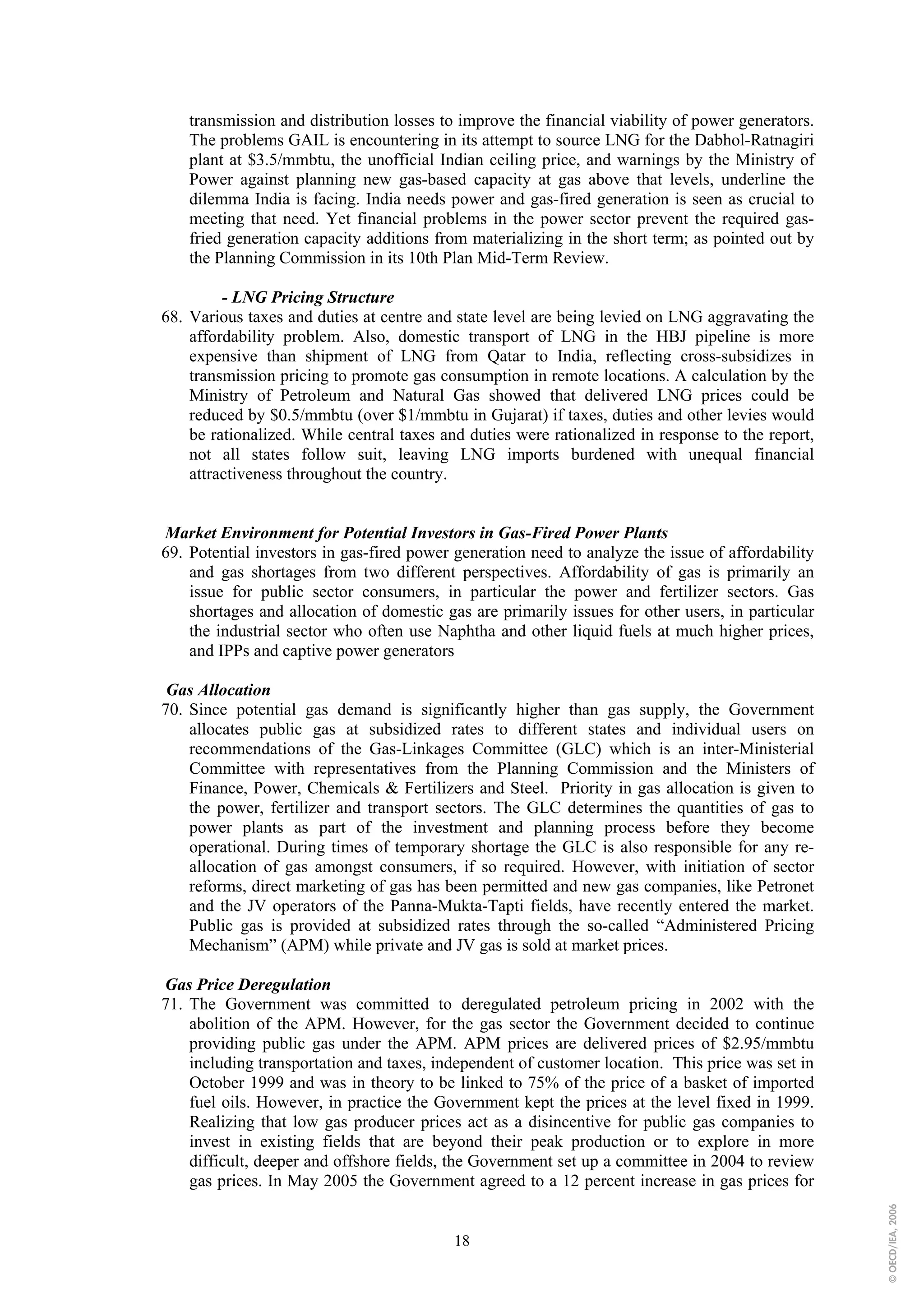 transmission and distribution losses to improve the financial viability of power generators.
    The problems GAIL is encountering in its attempt to source LNG for the Dabhol-Ratnagiri
    plant at $3.5/mmbtu, the unofficial Indian ceiling price, and warnings by the Ministry of
    Power against planning new gas-based capacity at gas above that levels, underline the
    dilemma India is facing. India needs power and gas-fired generation is seen as crucial to
    meeting that need. Yet financial problems in the power sector prevent the required gas-
    fried generation capacity additions from materializing in the short term; as pointed out by
    the Planning Commission in its 10th Plan Mid-Term Review.

         - LNG Pricing Structure
68. Various taxes and duties at centre and state level are being levied on LNG aggravating the
    affordability problem. Also, domestic transport of LNG in the HBJ pipeline is more
    expensive than shipment of LNG from Qatar to India, reflecting cross-subsidizes in
    transmission pricing to promote gas consumption in remote locations. A calculation by the
    Ministry of Petroleum and Natural Gas showed that delivered LNG prices could be
    reduced by $0.5/mmbtu (over $1/mmbtu in Gujarat) if taxes, duties and other levies would
    be rationalized. While central taxes and duties were rationalized in response to the report,
    not all states follow suit, leaving LNG imports burdened with unequal financial
    attractiveness throughout the country.


Market Environment for Potential Investors in Gas-Fired Power Plants
69. Potential investors in gas-fired power generation need to analyze the issue of affordability
    and gas shortages from two different perspectives. Affordability of gas is primarily an
    issue for public sector consumers, in particular the power and fertilizer sectors. Gas
    shortages and allocation of domestic gas are primarily issues for other users, in particular
    the industrial sector who often use Naphtha and other liquid fuels at much higher prices,
    and IPPs and captive power generators

 Gas Allocation
70. Since potential gas demand is significantly higher than gas supply, the Government
    allocates public gas at subsidized rates to different states and individual users on
    recommendations of the Gas-Linkages Committee (GLC) which is an inter-Ministerial
    Committee with representatives from the Planning Commission and the Ministers of
    Finance, Power, Chemicals & Fertilizers and Steel. Priority in gas allocation is given to
    the power, fertilizer and transport sectors. The GLC determines the quantities of gas to
    power plants as part of the investment and planning process before they become
    operational. During times of temporary shortage the GLC is also responsible for any re-
    allocation of gas amongst consumers, if so required. However, with initiation of sector
    reforms, direct marketing of gas has been permitted and new gas companies, like Petronet
    and the JV operators of the Panna-Mukta-Tapti fields, have recently entered the market.
    Public gas is provided at subsidized rates through the so-called “Administered Pricing
    Mechanism” (APM) while private and JV gas is sold at market prices.

Gas Price Deregulation
71. The Government was committed to deregulated petroleum pricing in 2002 with the
    abolition of the APM. However, for the gas sector the Government decided to continue
    providing public gas under the APM. APM prices are delivered prices of $2.95/mmbtu
    including transportation and taxes, independent of customer location. This price was set in
    October 1999 and was in theory to be linked to 75% of the price of a basket of imported
    fuel oils. However, in practice the Government kept the prices at the level fixed in 1999.
    Realizing that low gas producer prices act as a disincentive for public gas companies to
    invest in existing fields that are beyond their peak production or to explore in more
    difficult, deeper and offshore fields, the Government set up a committee in 2004 to review
    gas prices. In May 2005 the Government agreed to a 12 percent increase in gas prices for
                                                                                                   © OECD/IEA, 2006




                                           18
 