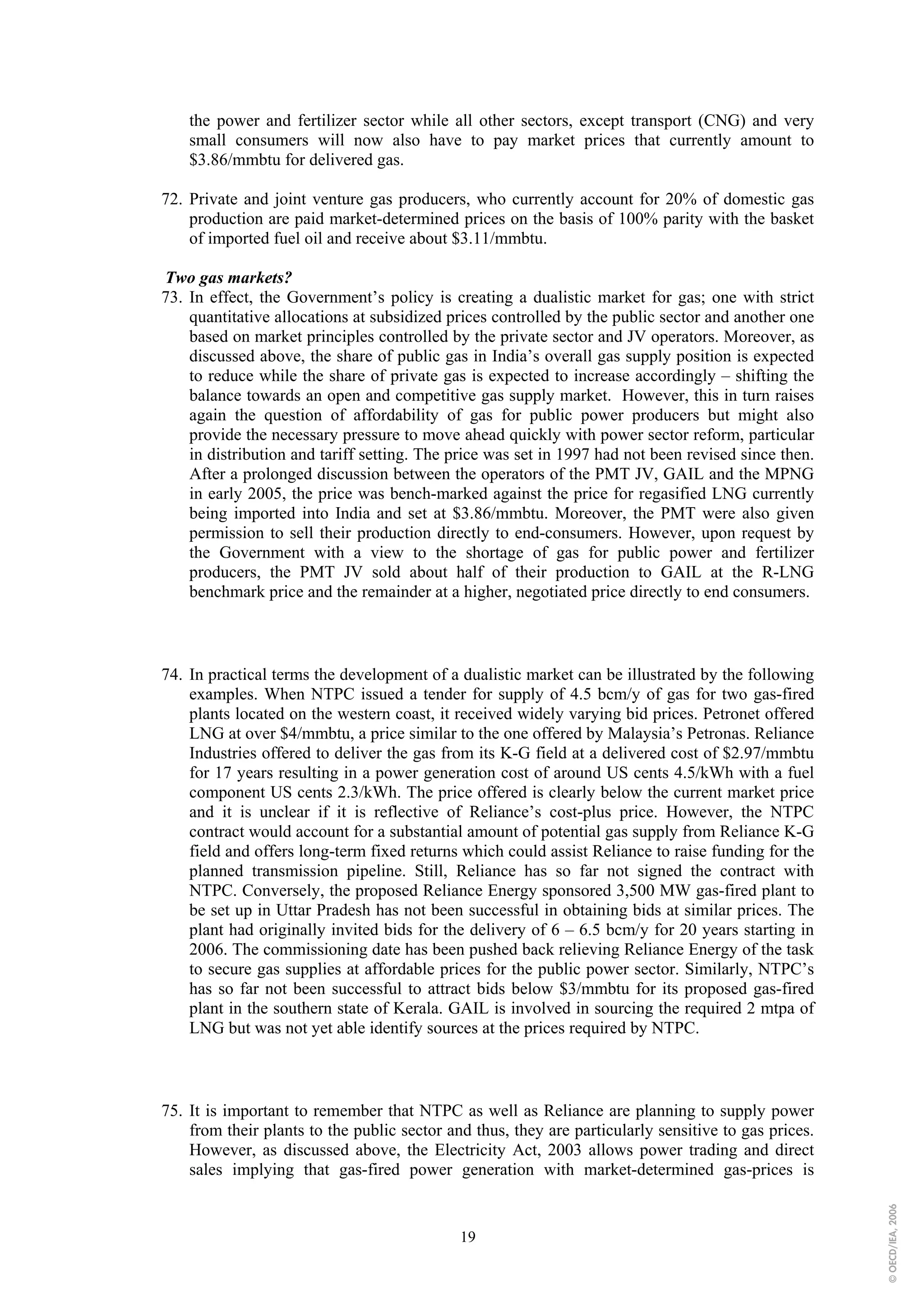 the power and fertilizer sector while all other sectors, except transport (CNG) and very
    small consumers will now also have to pay market prices that currently amount to
    $3.86/mmbtu for delivered gas.

72. Private and joint venture gas producers, who currently account for 20% of domestic gas
    production are paid market-determined prices on the basis of 100% parity with the basket
    of imported fuel oil and receive about $3.11/mmbtu.

Two gas markets?
73. In effect, the Government’s policy is creating a dualistic market for gas; one with strict
    quantitative allocations at subsidized prices controlled by the public sector and another one
    based on market principles controlled by the private sector and JV operators. Moreover, as
    discussed above, the share of public gas in India’s overall gas supply position is expected
    to reduce while the share of private gas is expected to increase accordingly – shifting the
    balance towards an open and competitive gas supply market. However, this in turn raises
    again the question of affordability of gas for public power producers but might also
    provide the necessary pressure to move ahead quickly with power sector reform, particular
    in distribution and tariff setting. The price was set in 1997 had not been revised since then.
    After a prolonged discussion between the operators of the PMT JV, GAIL and the MPNG
    in early 2005, the price was bench-marked against the price for regasified LNG currently
    being imported into India and set at $3.86/mmbtu. Moreover, the PMT were also given
    permission to sell their production directly to end-consumers. However, upon request by
    the Government with a view to the shortage of gas for public power and fertilizer
    producers, the PMT JV sold about half of their production to GAIL at the R-LNG
    benchmark price and the remainder at a higher, negotiated price directly to end consumers.



74. In practical terms the development of a dualistic market can be illustrated by the following
    examples. When NTPC issued a tender for supply of 4.5 bcm/y of gas for two gas-fired
    plants located on the western coast, it received widely varying bid prices. Petronet offered
    LNG at over $4/mmbtu, a price similar to the one offered by Malaysia’s Petronas. Reliance
    Industries offered to deliver the gas from its K-G field at a delivered cost of $2.97/mmbtu
    for 17 years resulting in a power generation cost of around US cents 4.5/kWh with a fuel
    component US cents 2.3/kWh. The price offered is clearly below the current market price
    and it is unclear if it is reflective of Reliance’s cost-plus price. However, the NTPC
    contract would account for a substantial amount of potential gas supply from Reliance K-G
    field and offers long-term fixed returns which could assist Reliance to raise funding for the
    planned transmission pipeline. Still, Reliance has so far not signed the contract with
    NTPC. Conversely, the proposed Reliance Energy sponsored 3,500 MW gas-fired plant to
    be set up in Uttar Pradesh has not been successful in obtaining bids at similar prices. The
    plant had originally invited bids for the delivery of 6 – 6.5 bcm/y for 20 years starting in
    2006. The commissioning date has been pushed back relieving Reliance Energy of the task
    to secure gas supplies at affordable prices for the public power sector. Similarly, NTPC’s
    has so far not been successful to attract bids below $3/mmbtu for its proposed gas-fired
    plant in the southern state of Kerala. GAIL is involved in sourcing the required 2 mtpa of
    LNG but was not yet able identify sources at the prices required by NTPC.



75. It is important to remember that NTPC as well as Reliance are planning to supply power
    from their plants to the public sector and thus, they are particularly sensitive to gas prices.
    However, as discussed above, the Electricity Act, 2003 allows power trading and direct
    sales implying that gas-fired power generation with market-determined gas-prices is
                                                                                                      © OECD/IEA, 2006




                                             19
 