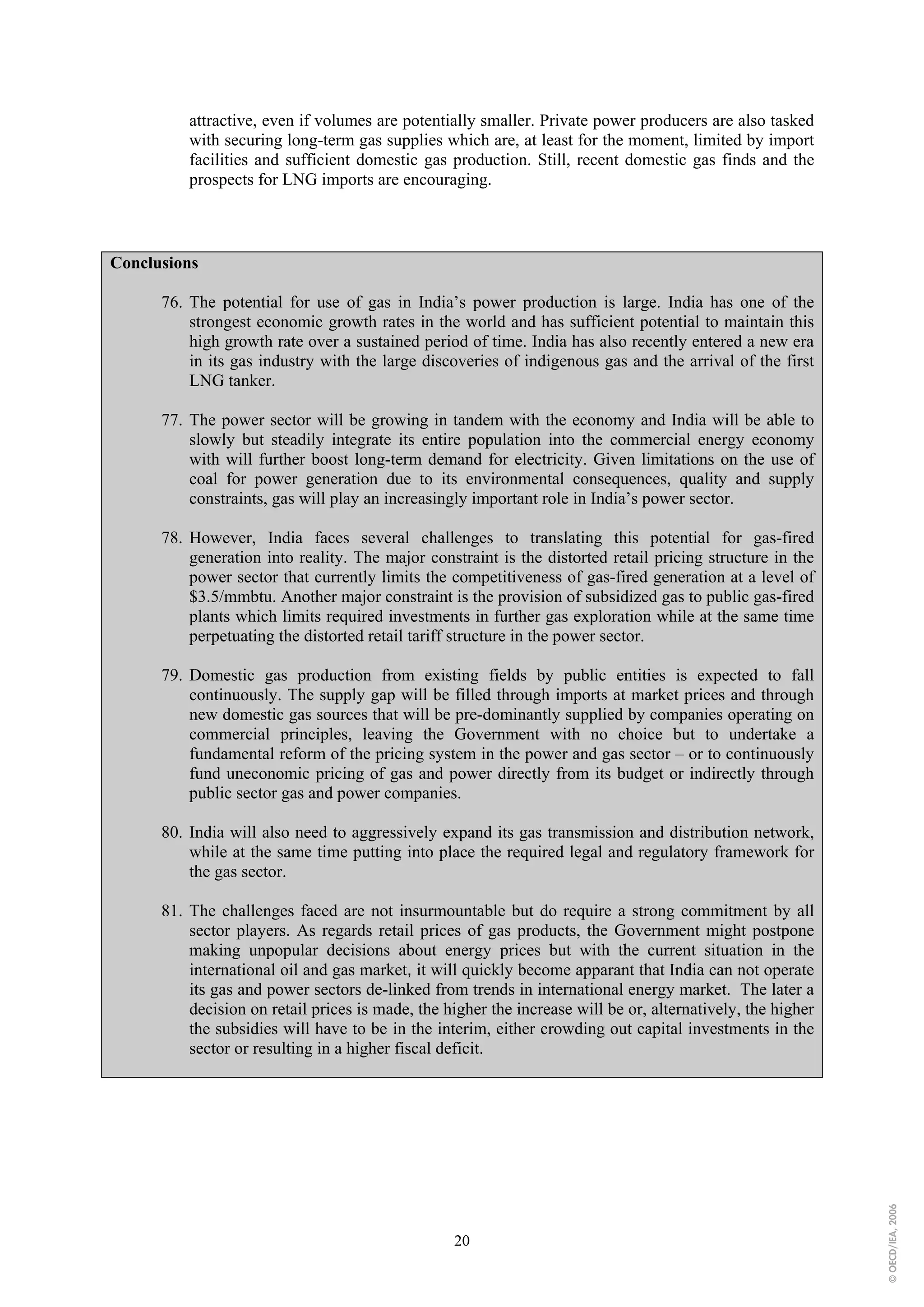 attractive, even if volumes are potentially smaller. Private power producers are also tasked
          with securing long-term gas supplies which are, at least for the moment, limited by import
          facilities and sufficient domestic gas production. Still, recent domestic gas finds and the
          prospects for LNG imports are encouraging.



Conclusions

      76. The potential for use of gas in India’s power production is large. India has one of the
          strongest economic growth rates in the world and has sufficient potential to maintain this
          high growth rate over a sustained period of time. India has also recently entered a new era
          in its gas industry with the large discoveries of indigenous gas and the arrival of the first
          LNG tanker.

      77. The power sector will be growing in tandem with the economy and India will be able to
          slowly but steadily integrate its entire population into the commercial energy economy
          with will further boost long-term demand for electricity. Given limitations on the use of
          coal for power generation due to its environmental consequences, quality and supply
          constraints, gas will play an increasingly important role in India’s power sector.

      78. However, India faces several challenges to translating this potential for gas-fired
          generation into reality. The major constraint is the distorted retail pricing structure in the
          power sector that currently limits the competitiveness of gas-fired generation at a level of
          $3.5/mmbtu. Another major constraint is the provision of subsidized gas to public gas-fired
          plants which limits required investments in further gas exploration while at the same time
          perpetuating the distorted retail tariff structure in the power sector.

      79. Domestic gas production from existing fields by public entities is expected to fall
          continuously. The supply gap will be filled through imports at market prices and through
          new domestic gas sources that will be pre-dominantly supplied by companies operating on
          commercial principles, leaving the Government with no choice but to undertake a
          fundamental reform of the pricing system in the power and gas sector – or to continuously
          fund uneconomic pricing of gas and power directly from its budget or indirectly through
          public sector gas and power companies.

      80. India will also need to aggressively expand its gas transmission and distribution network,
          while at the same time putting into place the required legal and regulatory framework for
          the gas sector.

      81. The challenges faced are not insurmountable but do require a strong commitment by all
          sector players. As regards retail prices of gas products, the Government might postpone
          making unpopular decisions about energy prices but with the current situation in the
          international oil and gas market, it will quickly become apparant that India can not operate
          its gas and power sectors de-linked from trends in international energy market. The later a
          decision on retail prices is made, the higher the increase will be or, alternatively, the higher
          the subsidies will have to be in the interim, either crowding out capital investments in the
          sector or resulting in a higher fiscal deficit.
                                                                                                             © OECD/IEA, 2006




                                                  20
 