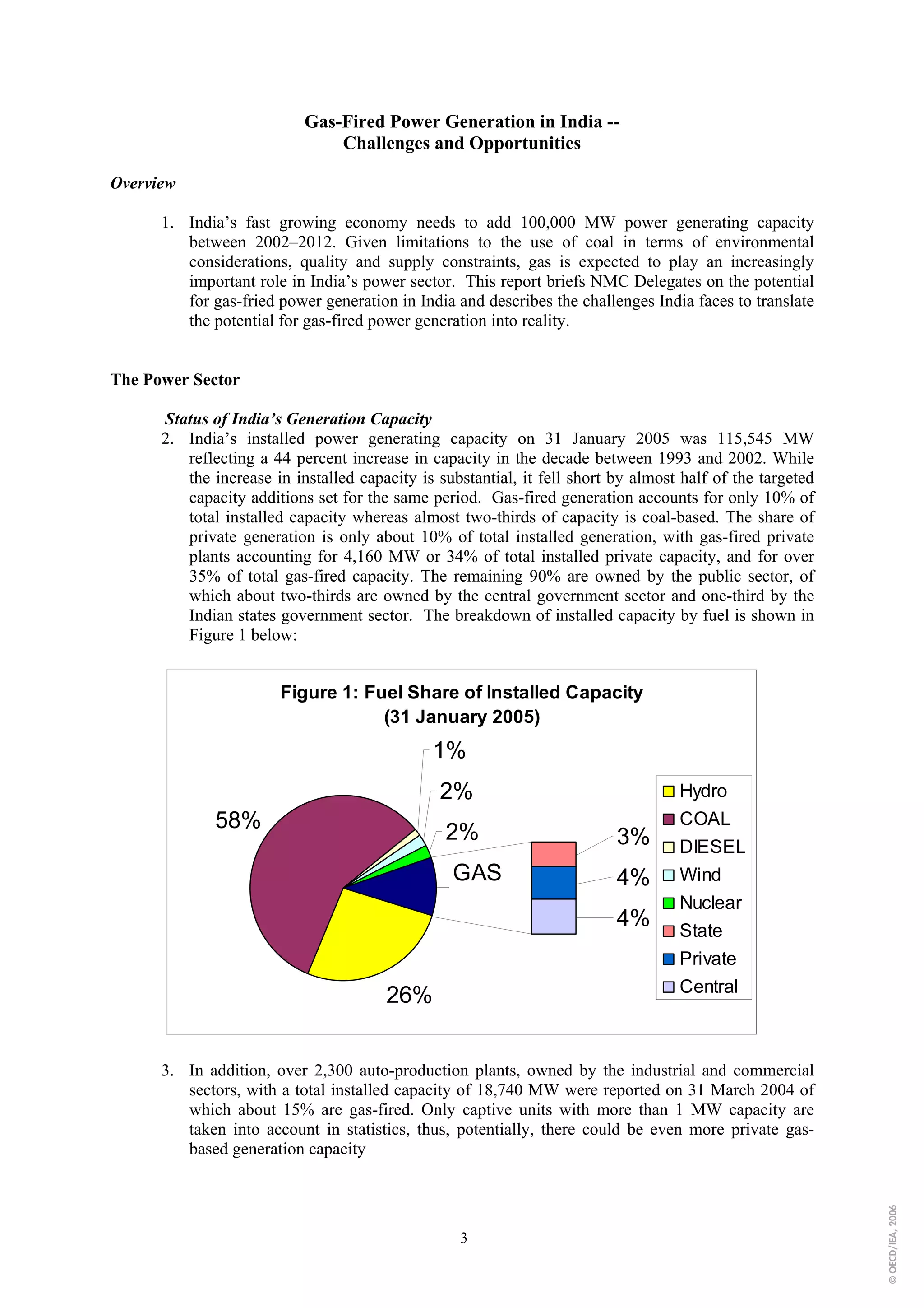 Gas-Fired Power Generation in India --
                               Challenges and Opportunities

Overview

      1. India’s fast growing economy needs to add 100,000 MW power generating capacity
         between 2002–2012. Given limitations to the use of coal in terms of environmental
         considerations, quality and supply constraints, gas is expected to play an increasingly
         important role in India’s power sector. This report briefs NMC Delegates on the potential
         for gas-fried power generation in India and describes the challenges India faces to translate
         the potential for gas-fired power generation into reality.


The Power Sector

      Status of India’s Generation Capacity
      2. India’s installed power generating capacity on 31 January 2005 was 115,545 MW
         reflecting a 44 percent increase in capacity in the decade between 1993 and 2002. While
         the increase in installed capacity is substantial, it fell short by almost half of the targeted
         capacity additions set for the same period. Gas-fired generation accounts for only 10% of
         total installed capacity whereas almost two-thirds of capacity is coal-based. The share of
         private generation is only about 10% of total installed generation, with gas-fired private
         plants accounting for 4,160 MW or 34% of total installed private capacity, and for over
         35% of total gas-fired capacity. The remaining 90% are owned by the public sector, of
         which about two-thirds are owned by the central government sector and one-third by the
         Indian states government sector. The breakdown of installed capacity by fuel is shown in
         Figure 1 below:


                       Figure 1: Fuel Share of Installed Capacity
                                   (31 January 2005)
                                              1%
                                               2%                                  Hydro
              58%                                                                  COAL
                                                2%                        3%       DIESEL
                                                 GAS                      4%       Wind
                                                                                   Nuclear
                                                                          4%       State
                                                                                   Private
                                                                                   Central
                                       26%


      3. In addition, over 2,300 auto-production plants, owned by the industrial and commercial
         sectors, with a total installed capacity of 18,740 MW were reported on 31 March 2004 of
         which about 15% are gas-fired. Only captive units with more than 1 MW capacity are
         taken into account in statistics, thus, potentially, there could be even more private gas-
         based generation capacity
                                                                                                           © OECD/IEA, 2006




                                                  3
 