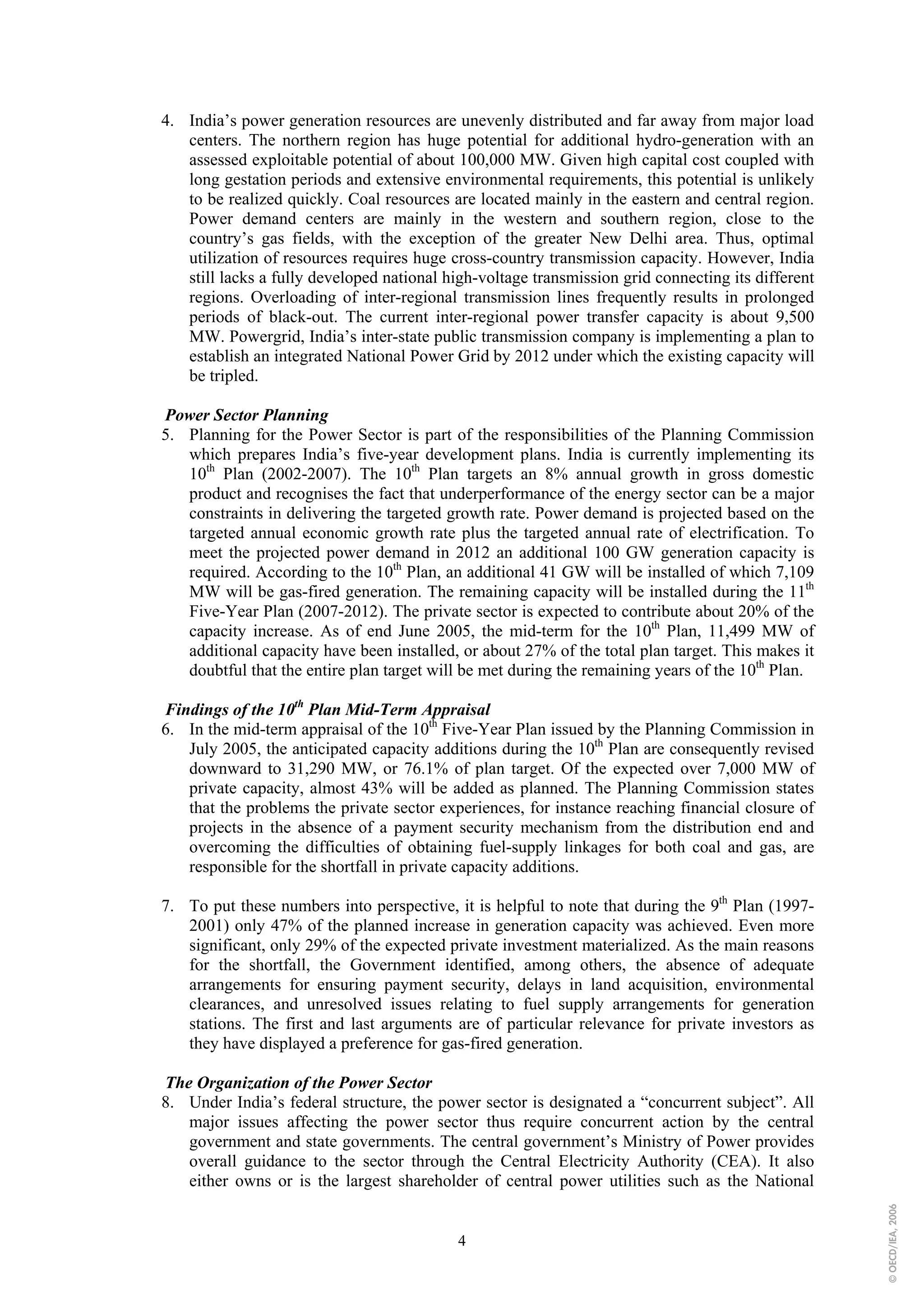 4. India’s power generation resources are unevenly distributed and far away from major load
   centers. The northern region has huge potential for additional hydro-generation with an
   assessed exploitable potential of about 100,000 MW. Given high capital cost coupled with
   long gestation periods and extensive environmental requirements, this potential is unlikely
   to be realized quickly. Coal resources are located mainly in the eastern and central region.
   Power demand centers are mainly in the western and southern region, close to the
   country’s gas fields, with the exception of the greater New Delhi area. Thus, optimal
   utilization of resources requires huge cross-country transmission capacity. However, India
   still lacks a fully developed national high-voltage transmission grid connecting its different
   regions. Overloading of inter-regional transmission lines frequently results in prolonged
   periods of black-out. The current inter-regional power transfer capacity is about 9,500
   MW. Powergrid, India’s inter-state public transmission company is implementing a plan to
   establish an integrated National Power Grid by 2012 under which the existing capacity will
   be tripled.

Power Sector Planning
5. Planning for the Power Sector is part of the responsibilities of the Planning Commission
   which prepares India’s five-year development plans. India is currently implementing its
   10th Plan (2002-2007). The 10th Plan targets an 8% annual growth in gross domestic
   product and recognises the fact that underperformance of the energy sector can be a major
   constraints in delivering the targeted growth rate. Power demand is projected based on the
   targeted annual economic growth rate plus the targeted annual rate of electrification. To
   meet the projected power demand in 2012 an additional 100 GW generation capacity is
   required. According to the 10th Plan, an additional 41 GW will be installed of which 7,109
   MW will be gas-fired generation. The remaining capacity will be installed during the 11th
   Five-Year Plan (2007-2012). The private sector is expected to contribute about 20% of the
   capacity increase. As of end June 2005, the mid-term for the 10th Plan, 11,499 MW of
   additional capacity have been installed, or about 27% of the total plan target. This makes it
   doubtful that the entire plan target will be met during the remaining years of the 10th Plan.

Findings of the 10th Plan Mid-Term Appraisal
6. In the mid-term appraisal of the 10th Five-Year Plan issued by the Planning Commission in
   July 2005, the anticipated capacity additions during the 10th Plan are consequently revised
   downward to 31,290 MW, or 76.1% of plan target. Of the expected over 7,000 MW of
   private capacity, almost 43% will be added as planned. The Planning Commission states
   that the problems the private sector experiences, for instance reaching financial closure of
   projects in the absence of a payment security mechanism from the distribution end and
   overcoming the difficulties of obtaining fuel-supply linkages for both coal and gas, are
   responsible for the shortfall in private capacity additions.

7. To put these numbers into perspective, it is helpful to note that during the 9th Plan (1997-
   2001) only 47% of the planned increase in generation capacity was achieved. Even more
   significant, only 29% of the expected private investment materialized. As the main reasons
   for the shortfall, the Government identified, among others, the absence of adequate
   arrangements for ensuring payment security, delays in land acquisition, environmental
   clearances, and unresolved issues relating to fuel supply arrangements for generation
   stations. The first and last arguments are of particular relevance for private investors as
   they have displayed a preference for gas-fired generation.

The Organization of the Power Sector
8. Under India’s federal structure, the power sector is designated a “concurrent subject”. All
   major issues affecting the power sector thus require concurrent action by the central
   government and state governments. The central government’s Ministry of Power provides
   overall guidance to the sector through the Central Electricity Authority (CEA). It also
   either owns or is the largest shareholder of central power utilities such as the National
                                                                                                    © OECD/IEA, 2006




                                            4
 