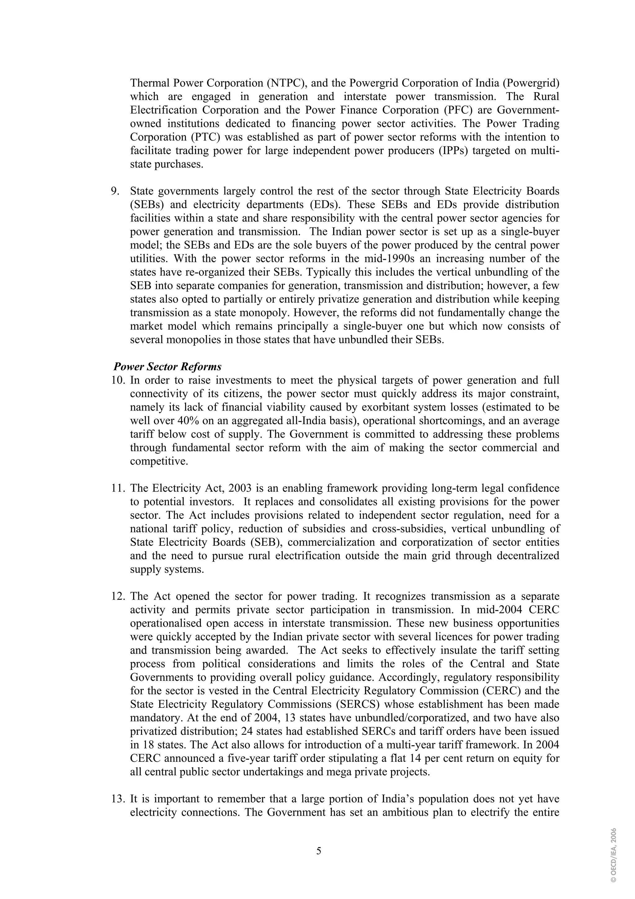 Thermal Power Corporation (NTPC), and the Powergrid Corporation of India (Powergrid)
    which are engaged in generation and interstate power transmission. The Rural
    Electrification Corporation and the Power Finance Corporation (PFC) are Government-
    owned institutions dedicated to financing power sector activities. The Power Trading
    Corporation (PTC) was established as part of power sector reforms with the intention to
    facilitate trading power for large independent power producers (IPPs) targeted on multi-
    state purchases.

9. State governments largely control the rest of the sector through State Electricity Boards
   (SEBs) and electricity departments (EDs). These SEBs and EDs provide distribution
   facilities within a state and share responsibility with the central power sector agencies for
   power generation and transmission. The Indian power sector is set up as a single-buyer
   model; the SEBs and EDs are the sole buyers of the power produced by the central power
   utilities. With the power sector reforms in the mid-1990s an increasing number of the
   states have re-organized their SEBs. Typically this includes the vertical unbundling of the
   SEB into separate companies for generation, transmission and distribution; however, a few
   states also opted to partially or entirely privatize generation and distribution while keeping
   transmission as a state monopoly. However, the reforms did not fundamentally change the
   market model which remains principally a single-buyer one but which now consists of
   several monopolies in those states that have unbundled their SEBs.

Power Sector Reforms
10. In order to raise investments to meet the physical targets of power generation and full
    connectivity of its citizens, the power sector must quickly address its major constraint,
    namely its lack of financial viability caused by exorbitant system losses (estimated to be
    well over 40% on an aggregated all-India basis), operational shortcomings, and an average
    tariff below cost of supply. The Government is committed to addressing these problems
    through fundamental sector reform with the aim of making the sector commercial and
    competitive.

11. The Electricity Act, 2003 is an enabling framework providing long-term legal confidence
    to potential investors. It replaces and consolidates all existing provisions for the power
    sector. The Act includes provisions related to independent sector regulation, need for a
    national tariff policy, reduction of subsidies and cross-subsidies, vertical unbundling of
    State Electricity Boards (SEB), commercialization and corporatization of sector entities
    and the need to pursue rural electrification outside the main grid through decentralized
    supply systems.

12. The Act opened the sector for power trading. It recognizes transmission as a separate
    activity and permits private sector participation in transmission. In mid-2004 CERC
    operationalised open access in interstate transmission. These new business opportunities
    were quickly accepted by the Indian private sector with several licences for power trading
    and transmission being awarded. The Act seeks to effectively insulate the tariff setting
    process from political considerations and limits the roles of the Central and State
    Governments to providing overall policy guidance. Accordingly, regulatory responsibility
    for the sector is vested in the Central Electricity Regulatory Commission (CERC) and the
    State Electricity Regulatory Commissions (SERCS) whose establishment has been made
    mandatory. At the end of 2004, 13 states have unbundled/corporatized, and two have also
    privatized distribution; 24 states had established SERCs and tariff orders have been issued
    in 18 states. The Act also allows for introduction of a multi-year tariff framework. In 2004
    CERC announced a five-year tariff order stipulating a flat 14 per cent return on equity for
    all central public sector undertakings and mega private projects.

13. It is important to remember that a large portion of India’s population does not yet have
    electricity connections. The Government has set an ambitious plan to electrify the entire
                                                                                                    © OECD/IEA, 2006




                                            5
 
